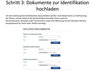 Schritt 3: Dokumente zur Identifikation
hochladen
Um die Erstellung des Handelskontos abzuschließen werden noch Dokumente zur Verifizierung
der Person und der Adresse des Kontoinhabers benötigt. Hierzu wird ein
Personalausweis, Reisepass oder Führerschein sowie eine Rechnung mit der aktuellen Adresse
beispielsweise für Strom oder Telefon benötigt.

 