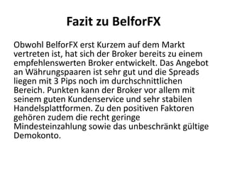 Fazit zu BelforFX
Obwohl BelforFX erst Kurzem auf dem Markt
vertreten ist, hat sich der Broker bereits zu einem
empfehlenswerten Broker entwickelt. Das Angebot
an Währungspaaren ist sehr gut und die Spreads
liegen mit 3 Pips noch im durchschnittlichen
Bereich. Punkten kann der Broker vor allem mit
seinem guten Kundenservice und sehr stabilen
Handelsplattformen. Zu den positiven Faktoren
gehören zudem die recht geringe
Mindesteinzahlung sowie das unbeschränkt gültige
Demokonto.

 