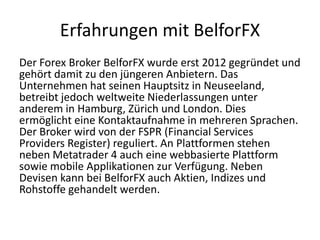 Erfahrungen mit BelforFX
Der Forex Broker BelforFX wurde erst 2012 gegründet und
gehört damit zu den jüngeren Anbietern. Das
Unternehmen hat seinen Hauptsitz in Neuseeland,
betreibt jedoch weltweite Niederlassungen unter
anderem in Hamburg, Zürich und London. Dies
ermöglicht eine Kontaktaufnahme in mehreren Sprachen.
Der Broker wird von der FSPR (Financial Services
Providers Register) reguliert. An Plattformen stehen
neben Metatrader 4 auch eine webbasierte Plattform
sowie mobile Applikationen zur Verfügung. Neben
Devisen kann bei BelforFX auch Aktien, Indizes und
Rohstoffe gehandelt werden.

 