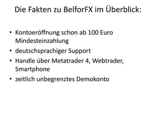 Die Fakten zu BelforFX im Überblick:
• Kontoeröffnung schon ab 100 Euro
Mindesteinzahlung
• deutschsprachiger Support
• Handle über Metatrader 4, Webtrader,
Smartphone
• zeitlich unbegrenztes Demokonto

 