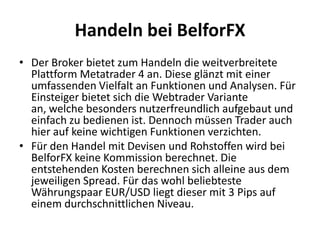 Handeln bei BelforFX
• Der Broker bietet zum Handeln die weitverbreitete
Plattform Metatrader 4 an. Diese glänzt mit einer
umfassenden Vielfalt an Funktionen und Analysen. Für
Einsteiger bietet sich die Webtrader Variante
an, welche besonders nutzerfreundlich aufgebaut und
einfach zu bedienen ist. Dennoch müssen Trader auch
hier auf keine wichtigen Funktionen verzichten.
• Für den Handel mit Devisen und Rohstoffen wird bei
BelforFX keine Kommission berechnet. Die
entstehenden Kosten berechnen sich alleine aus dem
jeweiligen Spread. Für das wohl beliebteste
Währungspaar EUR/USD liegt dieser mit 3 Pips auf
einem durchschnittlichen Niveau.

 