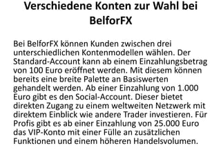 Verschiedene Konten zur Wahl bei
BelforFX
Bei BelforFX können Kunden zwischen drei
unterschiedlichen Kontenmodellen wählen. Der
Standard-Account kann ab einem Einzahlungsbetrag
von 100 Euro eröffnet werden. Mit diesem können
bereits eine breite Palette an Basiswerten
gehandelt werden. Ab einer Einzahlung von 1.000
Euro gibt es den Social-Account. Dieser bietet
direkten Zugang zu einem weltweiten Netzwerk mit
direktem Einblick wie andere Trader investieren. Für
Profis gibt es ab einer Einzahlung von 25.000 Euro
das VIP-Konto mit einer Fülle an zusätzlichen
Funktionen und einem höheren Handelsvolumen.

 