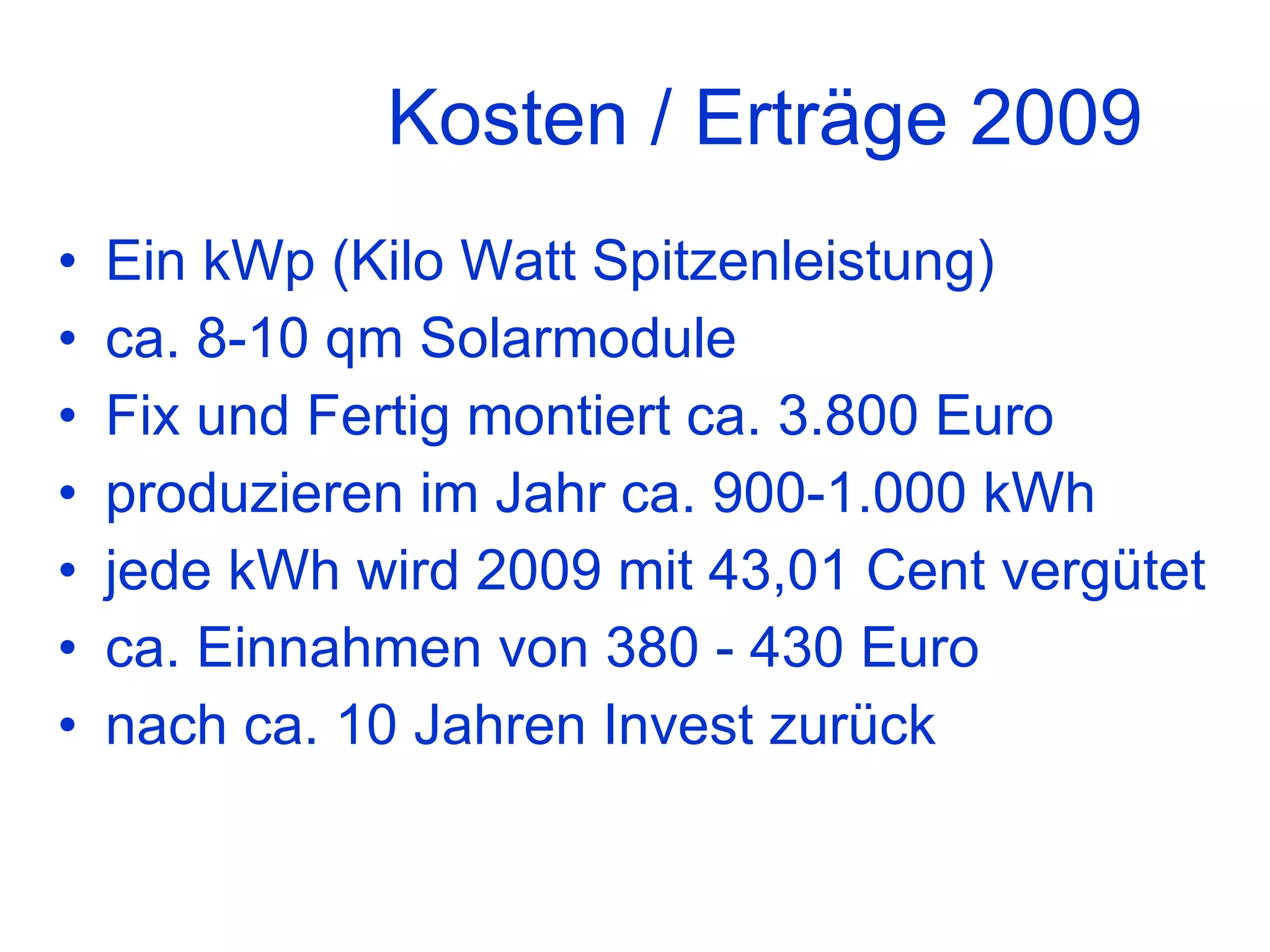 Kosten / Erträge 2009 Ein kWp (Kilo Watt Spitzenleistung) ca. 8-10 qm Solarmodule Fix und Fertig montiert ca. 3.800 Euro produzieren im Jahr ca. 900-1.000 kWh jede kWh wird 2009 mit 43,01 Cent vergütet ca. Einnahmen von 380 - 430 Euro nach ca. 10 Jahren Invest zurück 