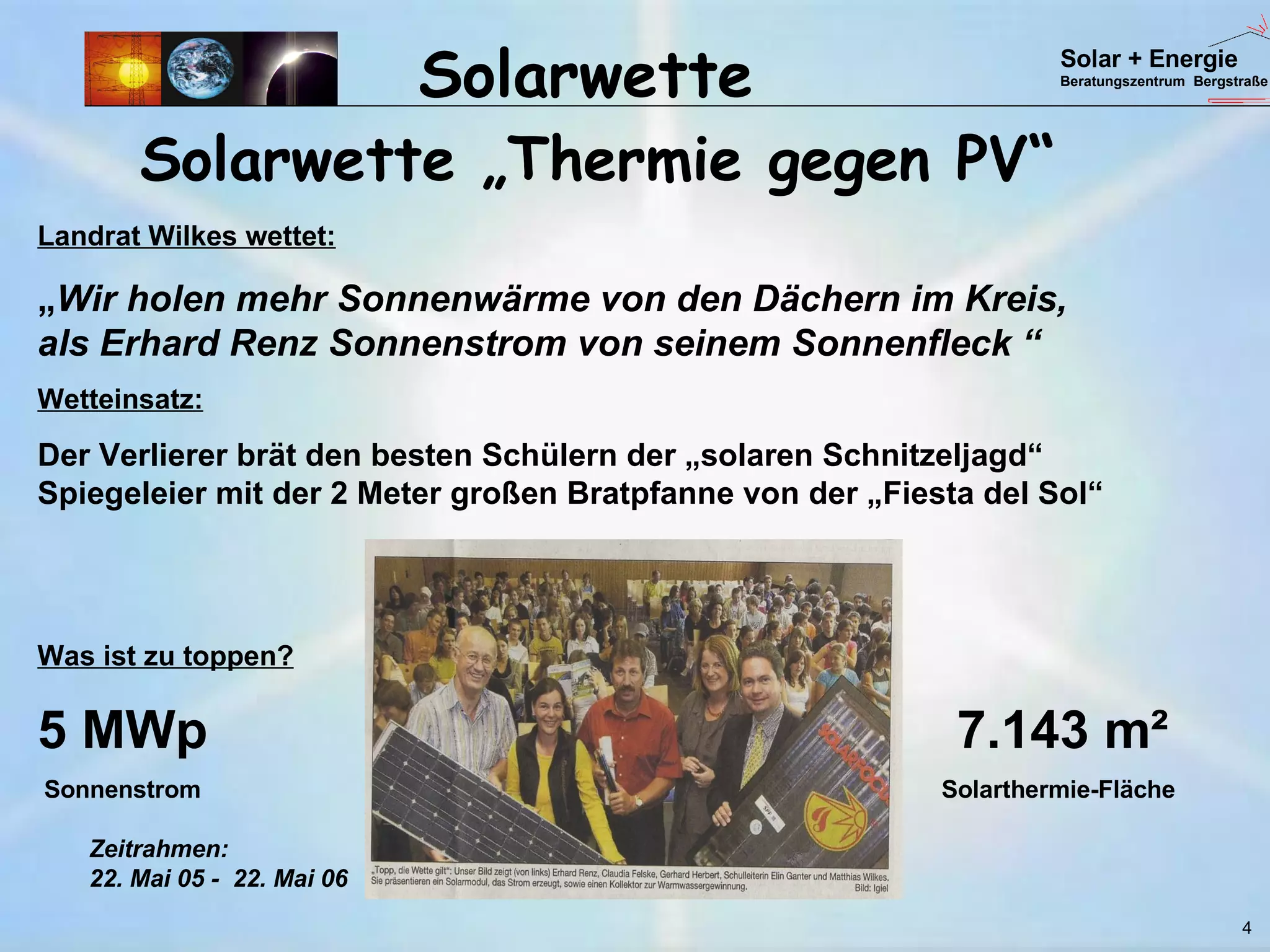 Solarwette „Thermie gegen PV“  Solarwette Landrat Wilkes wettet: „ Wir holen mehr Sonnenwärme von den Dächern im Kreis,  als Erhard Renz Sonnenstrom von seinem Sonnenfleck “ Wetteinsatz: Der Verlierer brät den besten Schülern der „solaren Schnitzeljagd“  Spiegeleier mit der 2 Meter großen Bratpfanne von der „Fiesta del Sol“ Was ist zu toppen? 5 MWp     7.143 m²  Sonnenstrom    Solarthermie-Fläche 4 Zeitrahmen:  22. Mai 05 -  22. Mai 06 Solar + Energie Beratungszentrum  Bergstraße 