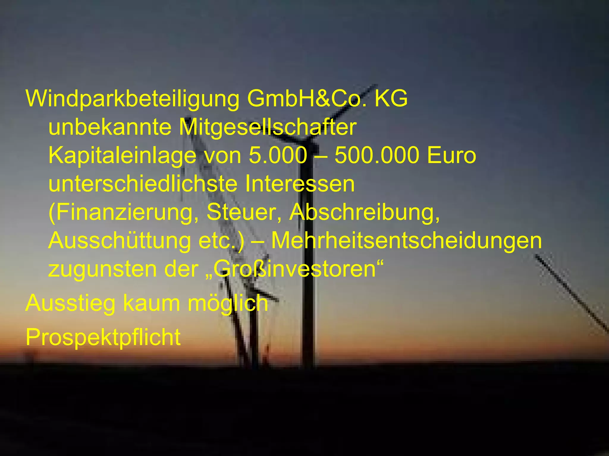 Windparkbeteiligung GmbH&Co. KG unbekannte Mitgesellschafter Kapitaleinlage von 5.000 – 500.000 Euro unterschiedlichste Interessen (Finanzierung, Steuer, Abschreibung, Ausschüttung etc.) – Mehrheitsentscheidungen zugunsten der „Großinvestoren“ Ausstieg kaum möglich Prospektpflicht 