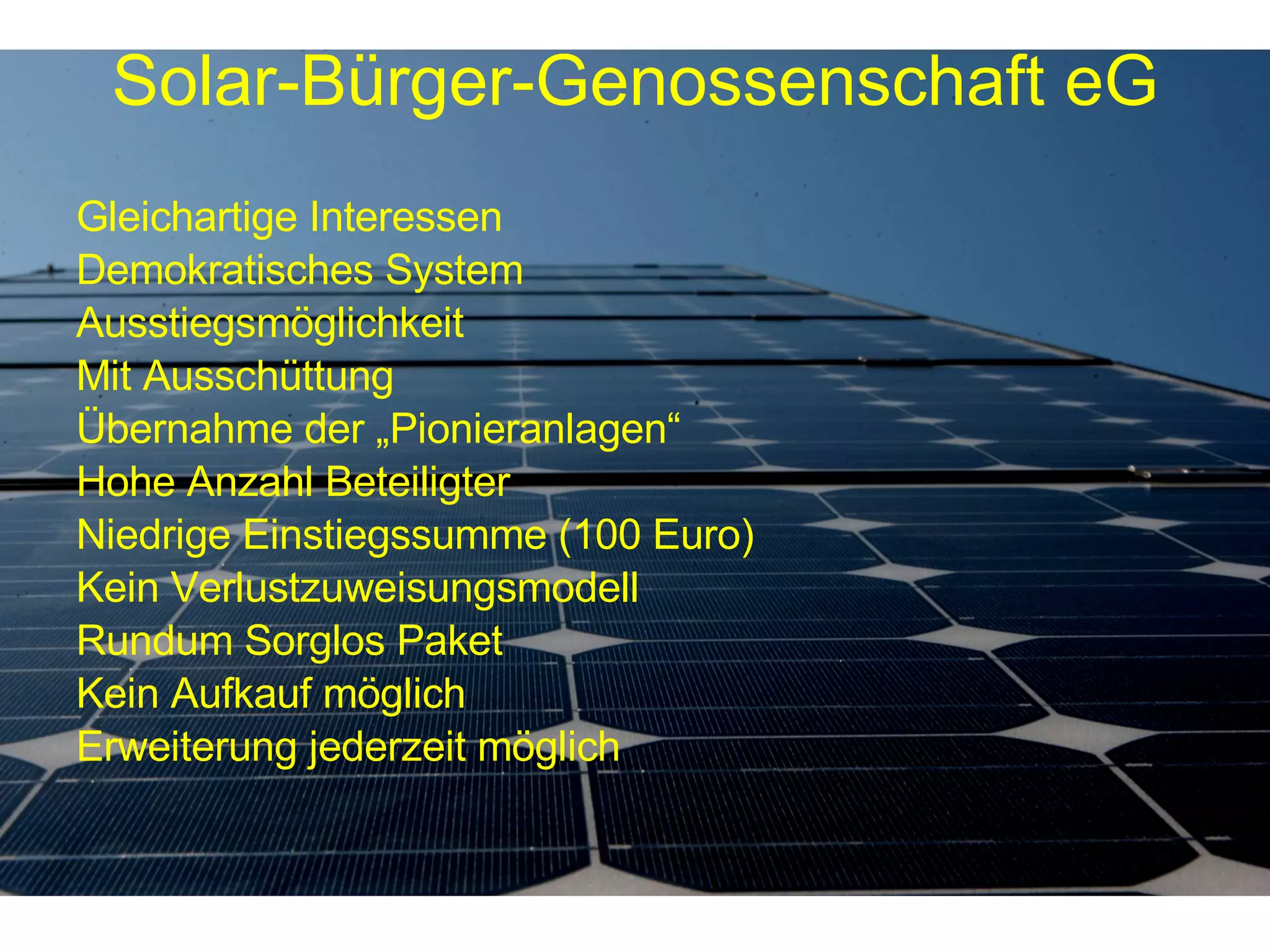 Gleichartige Interessen Demokratisches System Ausstiegsmöglichkeit Mit Ausschüttung Übernahme der „Pionieranlagen“ Hohe Anzahl Beteiligter Niedrige Einstiegssumme (100 Euro) Kein Verlustzuweisungsmodell Rundum Sorglos Paket Kein Aufkauf möglich Erweiterung jederzeit möglich Solar-Bürger-Genossenschaft eG 
