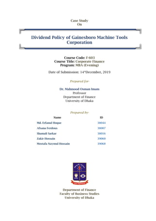 Case Study
On
Dividend Policy of Gainesboro Machine Tools
Corporation
Course Code: F-603
Course Title: Corporate Finance
Program: MBA (Evening)
Date of Submission: 14th
December, 2019
Prepared for-
Dr. Mahmood Osman Imam
Professor
Department of Finance
University of Dhaka
Prepared by-
Name ID
Md. Erfanul Hoque 38044
Afsana Ferdous 38007
Shamali Sarkar 38016
Zakir Hossain 39060
Mostafa Naymul Hossain 39068
Department of Finance
Faculty of Business Studies
University of Dhaka
 