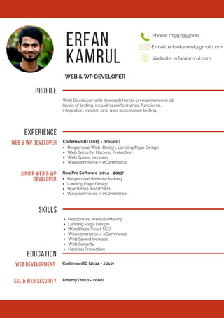 ERFAN
KAMRUL
WEB & WP DEVELOPER
PROFILE
Web Developer with thorough hands-on experience in all
levels of testing, including performance, functional,
integration, system, and user acceptance testing.
Phone: 01997955000
E-mail: erfankamrul@gmail.com
Website: erfankamrul.com
EXPERIENCE
WEB & WP DEVELOPER CodemanBD (2015 - present)
Responsive Web Design, Landing Page Design
Web Security, Hacking Protection
Web Speed Increase
Woocommerce / eCommerce
JUNIOR WEB & WP
DEVELOPER
RealPro Software (2014 - 2015)
Responsive Website Making
Landing Page Design
WordPress Yoast SEO
Woocommerce / eCommerce
Responsive Website Making
Landing Page Design
WordPress Yoast SEO
Woocommerce / eCommerce
Web Speed Increase
Web Security
Hacking Protection
SKILLS
EDUCATION
WEB DEVELOPMENT CodemanBD (2014 - 2010)
SSL & WEB SECURITY Udemy (2010 - 2008)
 