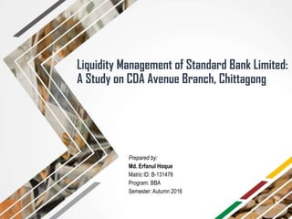 Liquidity Management of Standard Bank Limited:
A Study on CDA Avenue Branch, Chittagong
Prepared by:
Md. Erfanul Hoque
Matric ID: B-131478
Program: BBA
Semester: Autumn 2016
 