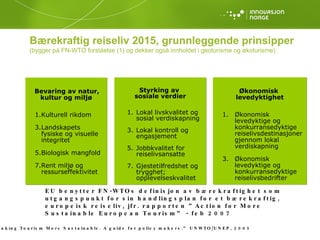 Bevaring av natur, kultur og miljø Kulturell rikdom Landskapets fysiske og visuelle integritet Biologisk mangfold Rent miljø og ressurseffektivitet Styrking av  sosiale verdier Lokal livskvalitet og sosial verdiskapning Lokal kontroll og engasjement Jobbkvalitet for reiselivsansatte Gjestetilfredshet og trygghet; opplevelseskvalitet Økonomisk  levedyktighet Økonomisk levedyktige og konkurransedyktige reiselivsdestinasjoner gjennom lokal verdiskapning  Økonomisk levedyktige og konkurransedyktige reiselivsbedrifter EU benytter FN-WTOs definisjon av bærekraftighet som utgangspunkt for sin handlingsplan for et bærekraftig, europeisk reiseliv, jfr. rapporten ”Action for More Sustainable European Tourism” - feb 2007 (1) ”Making Tourism More Sustainable. A guide for policy makers.” UNWTO/UNEP, 2005 Bærekraftig reiseliv 2015, grunnleggende prinsipper (bygger på FN-WTO forståelse (1) og dekker også innholdet i geoturisme og økoturisme) 