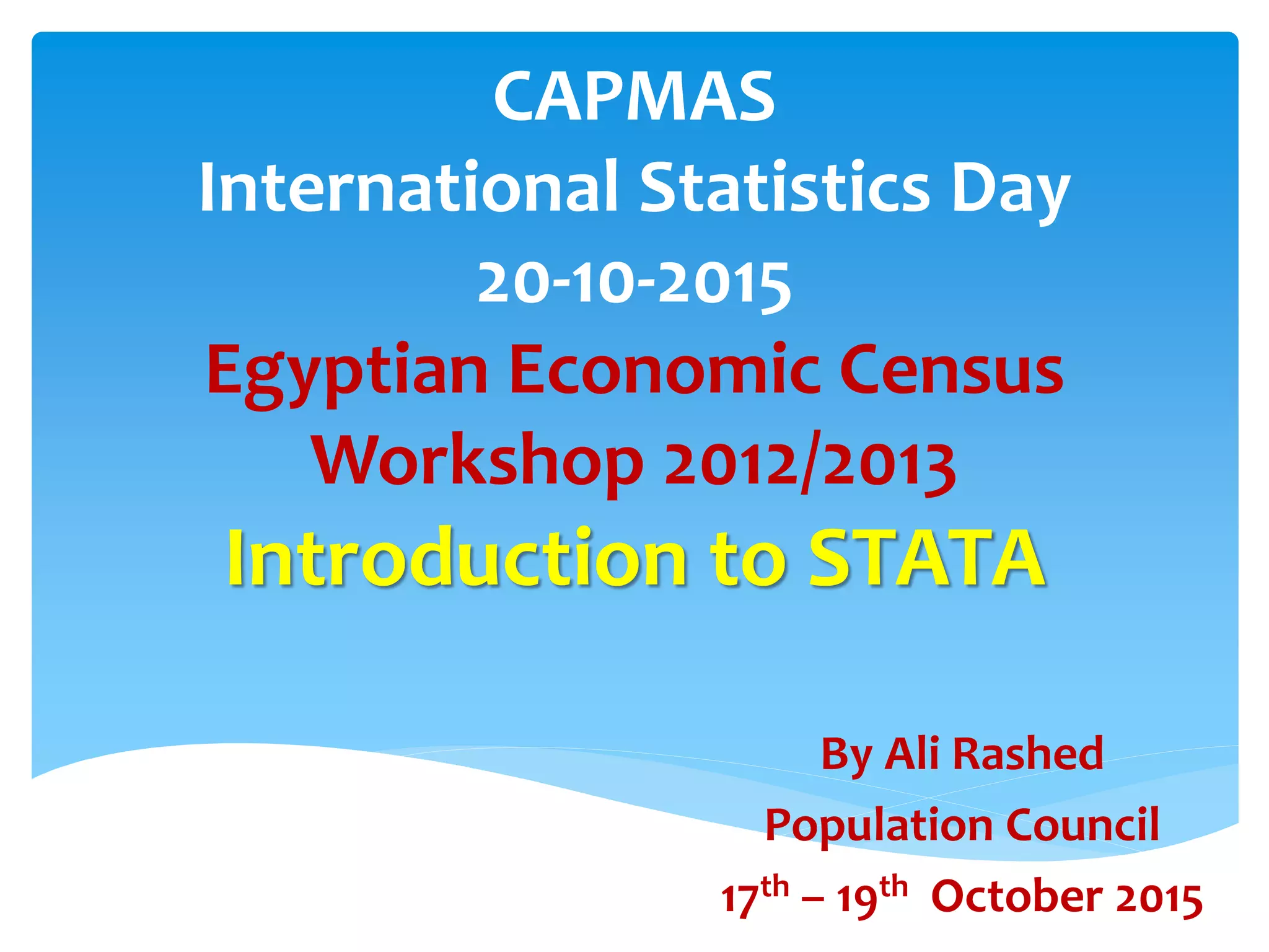 CAPMAS
International Statistics Day
20-10-2015
Egyptian Economic Census
Workshop 2012/2013
Introduction to STATA
By Ali Rashed
Population Council
17th – 19th October 2015
 