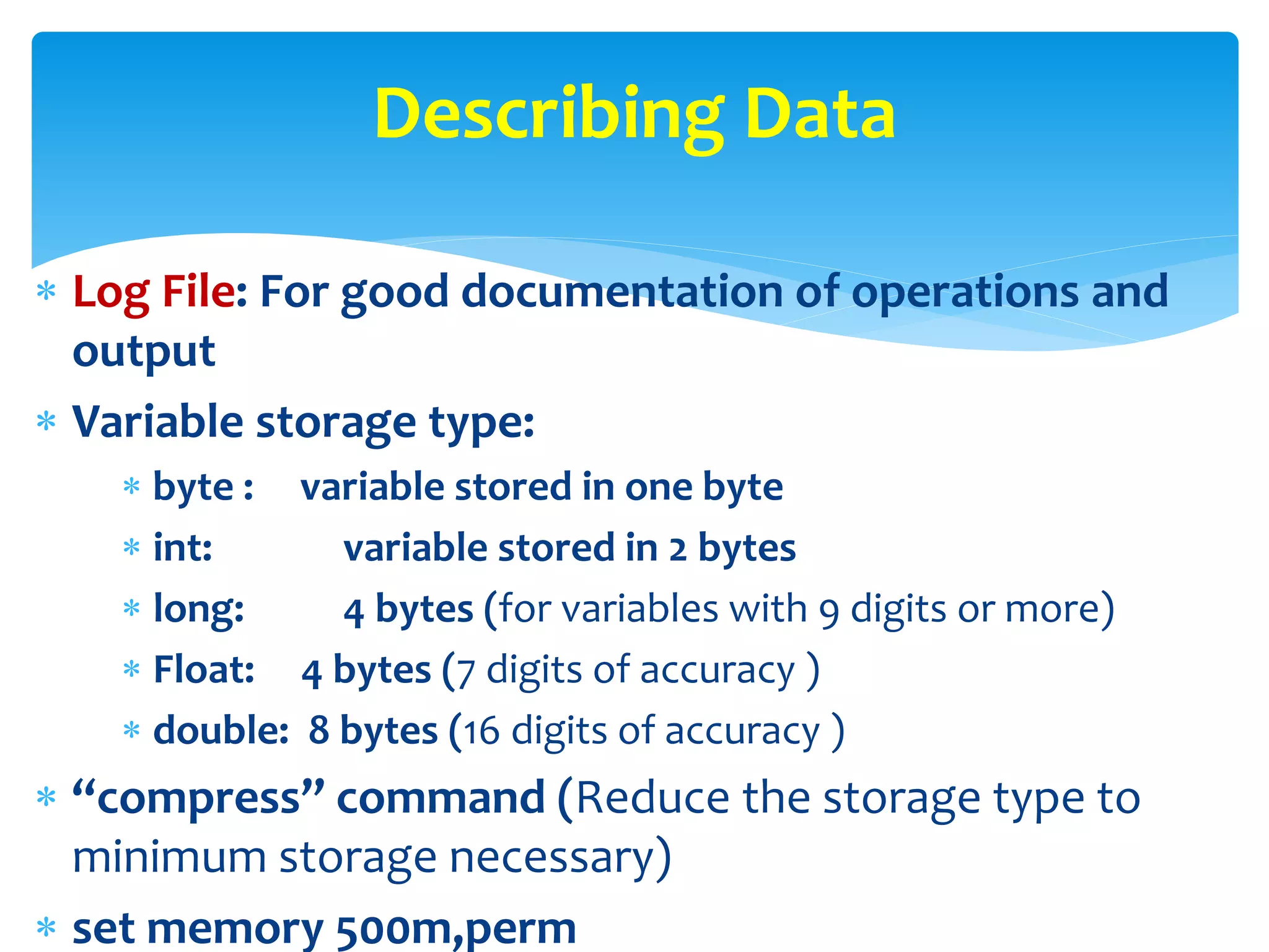  Log File: For good documentation of operations and
output
 Variable storage type:
 byte : variable stored in one byte
 int: variable stored in 2 bytes
 long: 4 bytes (for variables with 9 digits or more)
 Float: 4 bytes (7 digits of accuracy )
 double: 8 bytes (16 digits of accuracy )
 “compress” command (Reduce the storage type to
minimum storage necessary)
 set memory 500m,perm
Describing Data
 