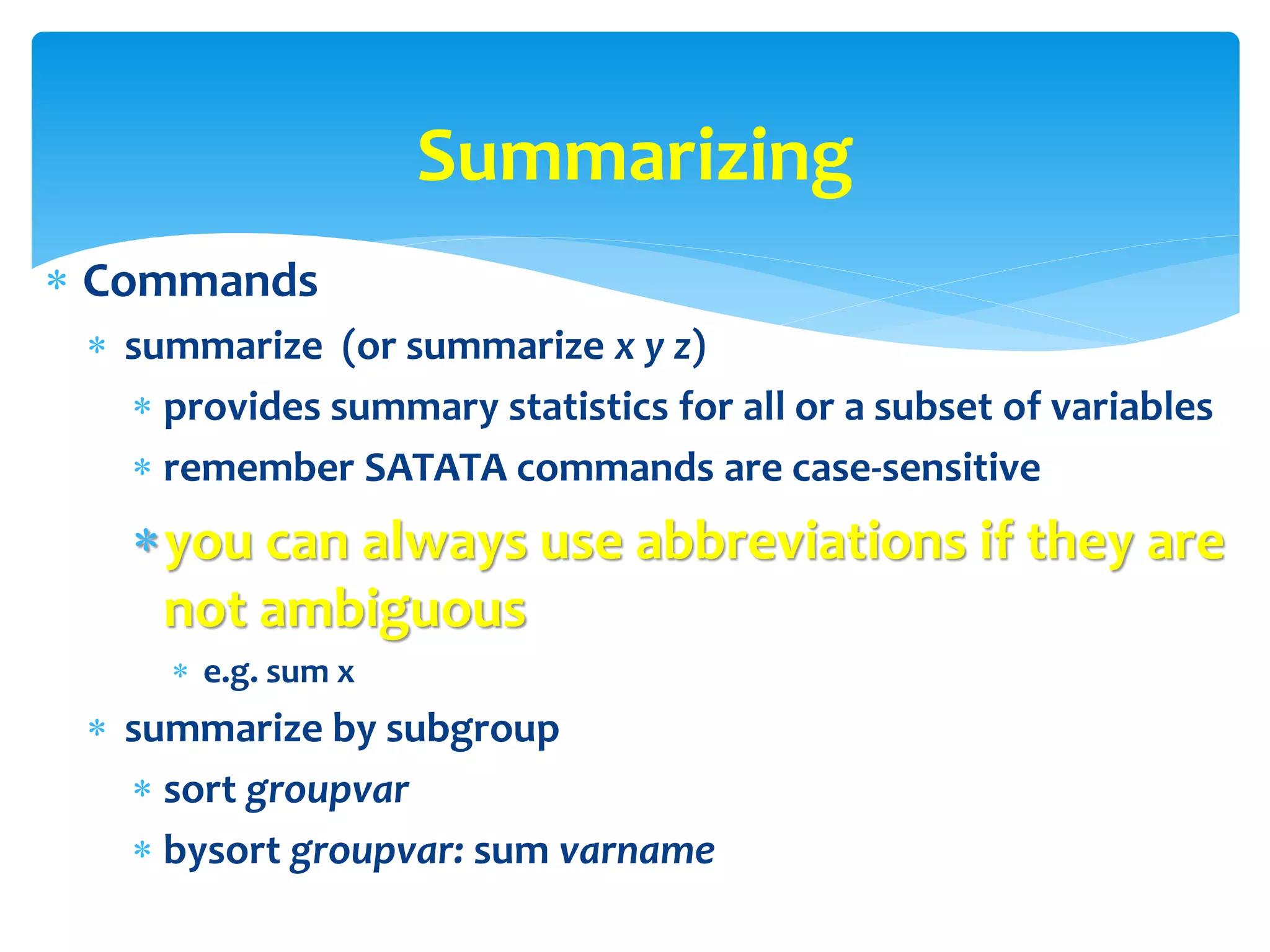  Commands
 summarize (or summarize x y z)
 provides summary statistics for all or a subset of variables
 remember SATATA commands are case-sensitive
you can always use abbreviations if they are
not ambiguous
 e.g. sum x
 summarize by subgroup
 sort groupvar
 bysort groupvar: sum varname
Summarizing
 