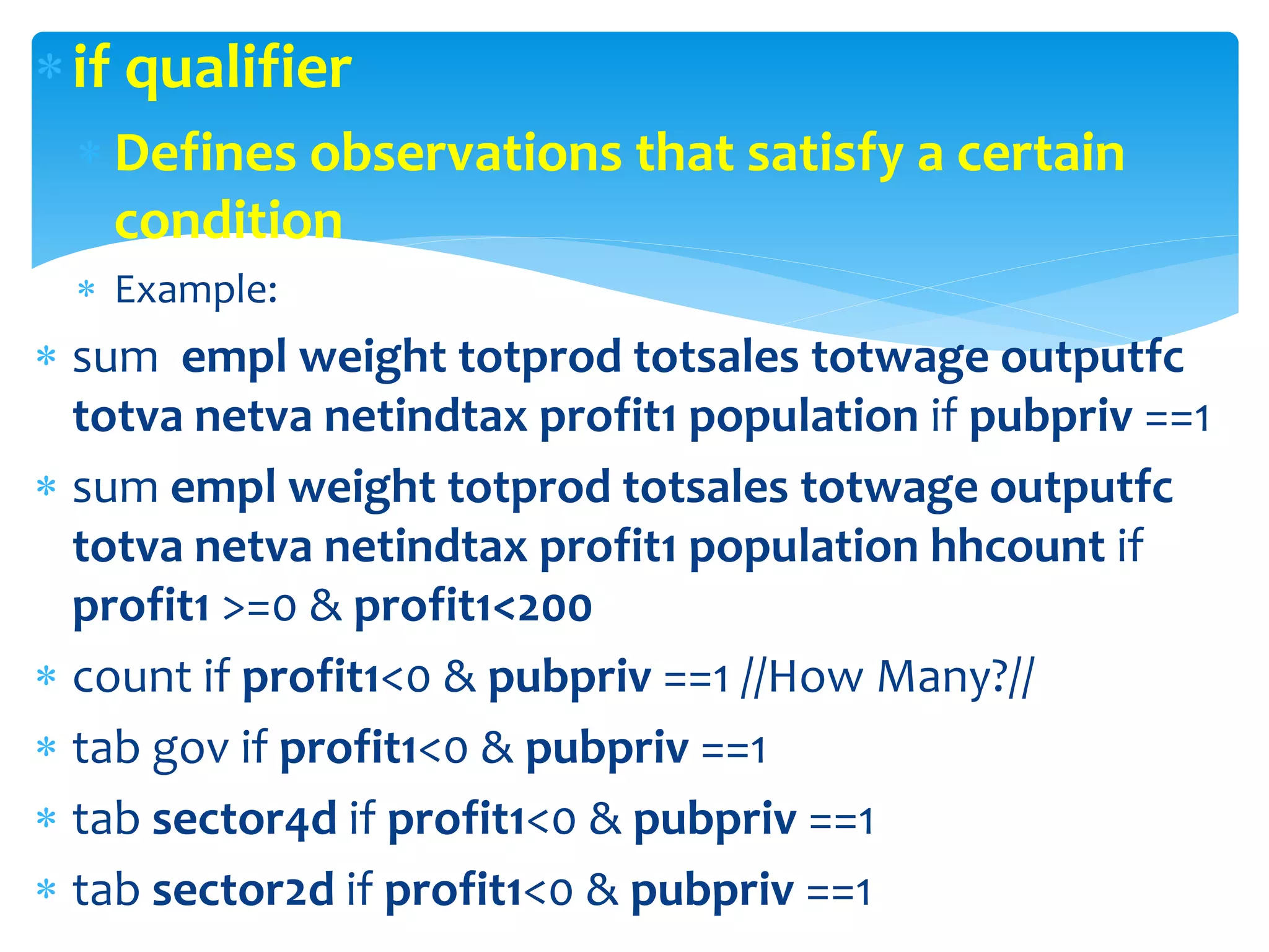 if qualifier
 Defines observations that satisfy a certain
condition
 Example:
 sum empl weight totprod totsales totwage outputfc
totva netva netindtax profit1 population if pubpriv ==1
 sum empl weight totprod totsales totwage outputfc
totva netva netindtax profit1 population hhcount if
profit1 >=0 & profit1<200
 count if profit1<0 & pubpriv ==1 //How Many?//
 tab gov if profit1<0 & pubpriv ==1
 tab sector4d if profit1<0 & pubpriv ==1
 tab sector2d if profit1<0 & pubpriv ==1
 