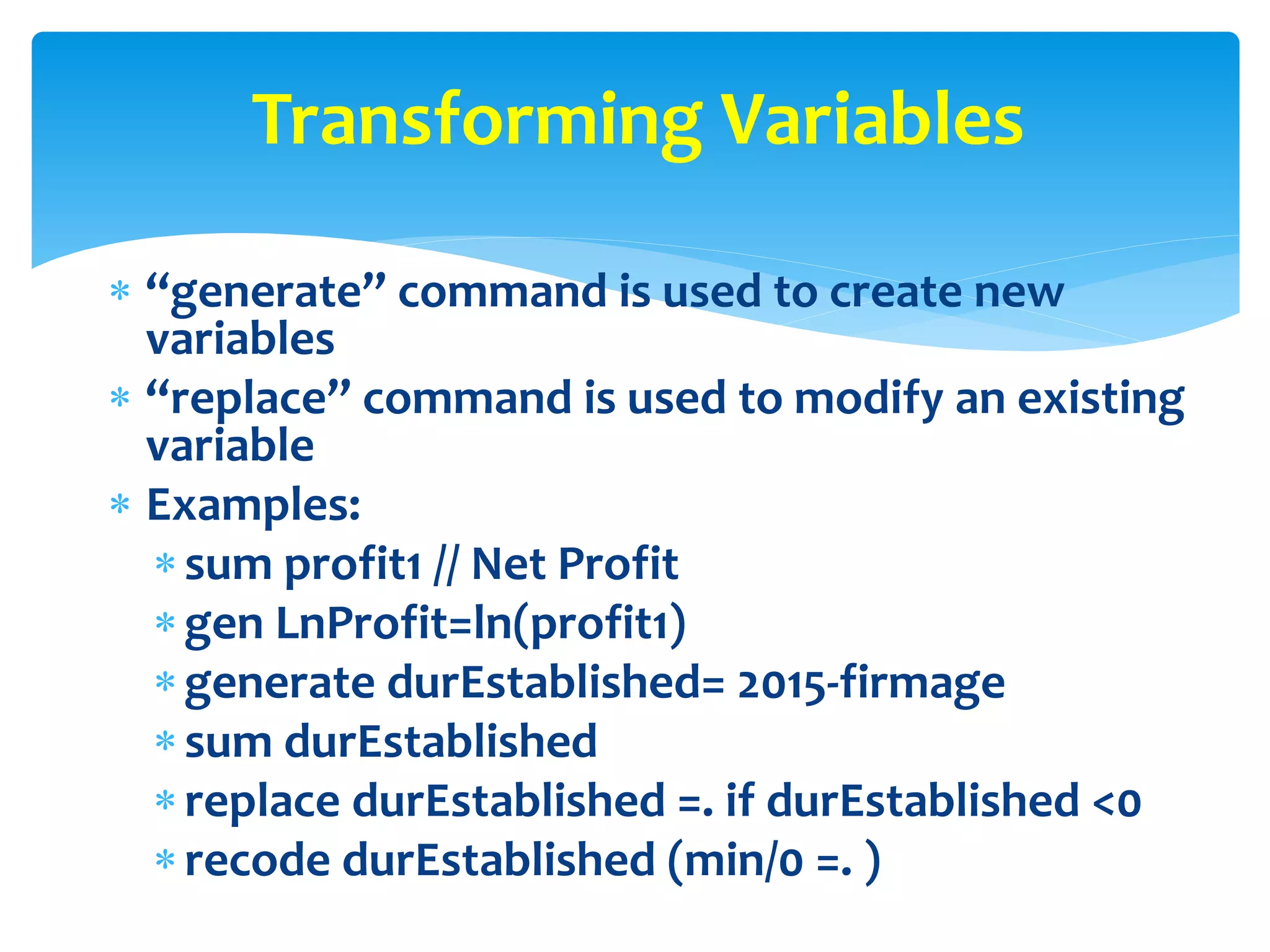  “generate” command is used to create new
variables
 “replace” command is used to modify an existing
variable
 Examples:
sum profit1 // Net Profit
gen LnProfit=ln(profit1)
generate durEstablished= 2015-firmage
sum durEstablished
replace durEstablished =. if durEstablished <0
recode durEstablished (min/0 =. )
Transforming Variables
 