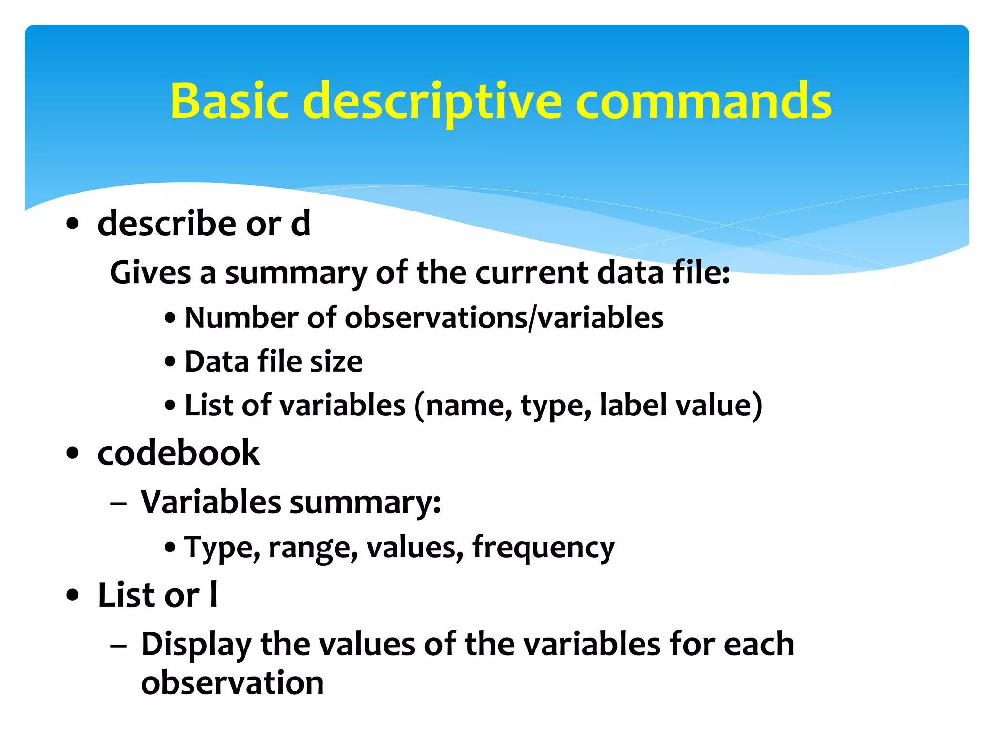 Basic descriptive commands
• describe or d
Gives a summary of the current data file:
•Number of observations/variables
•Data file size
•List of variables (name, type, label value)
• codebook
– Variables summary:
•Type, range, values, frequency
• List or l
– Display the values of the variables for each
observation
 