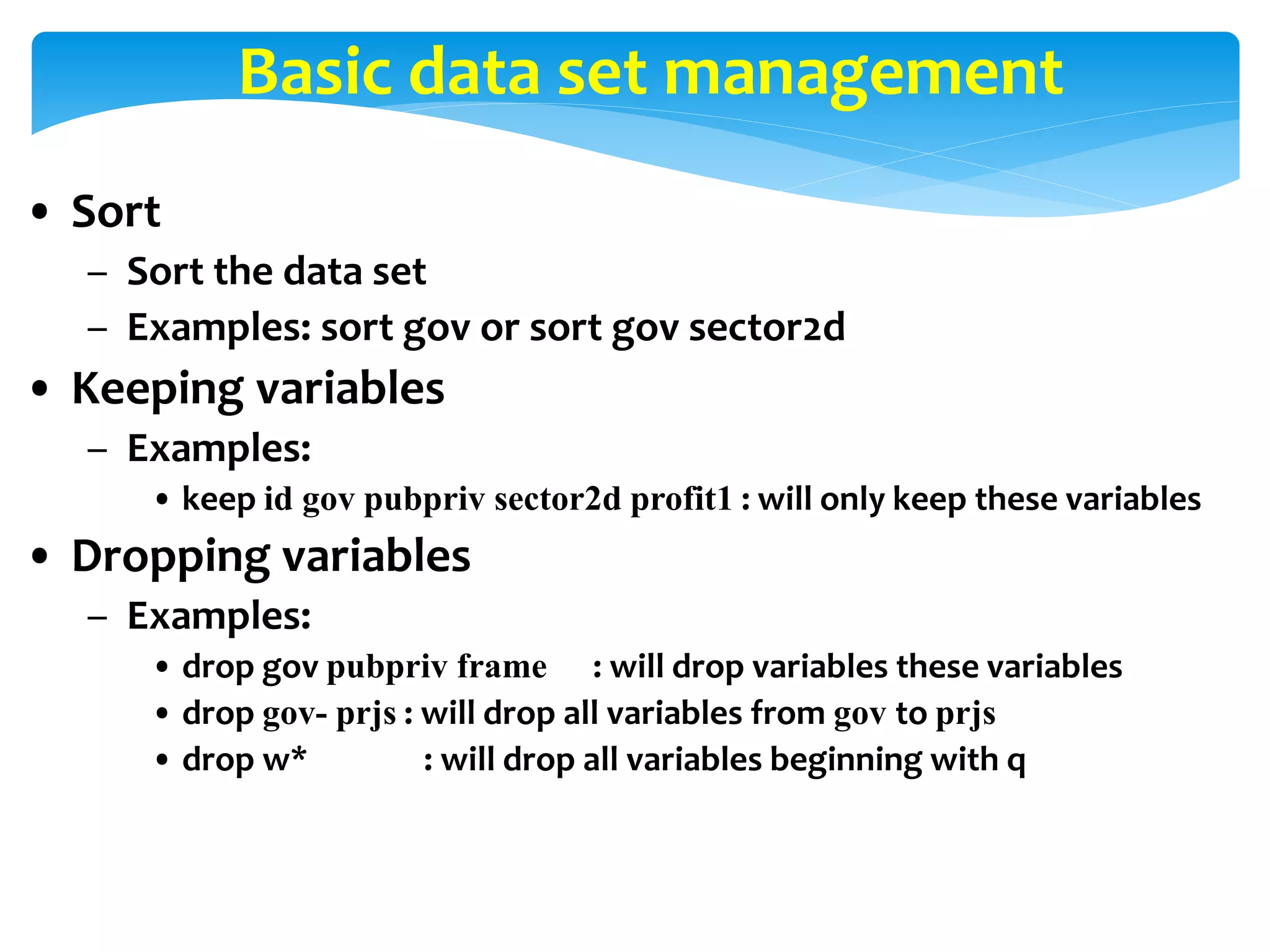 Basic data set management
• Sort
– Sort the data set
– Examples: sort gov or sort gov sector2d
• Keeping variables
– Examples:
• keep id gov pubpriv sector2d profit1 : will only keep these variables
• Dropping variables
– Examples:
• drop gov pubpriv frame : will drop variables these variables
• drop gov- prjs : will drop all variables from gov to prjs
• drop w* : will drop all variables beginning with q
 