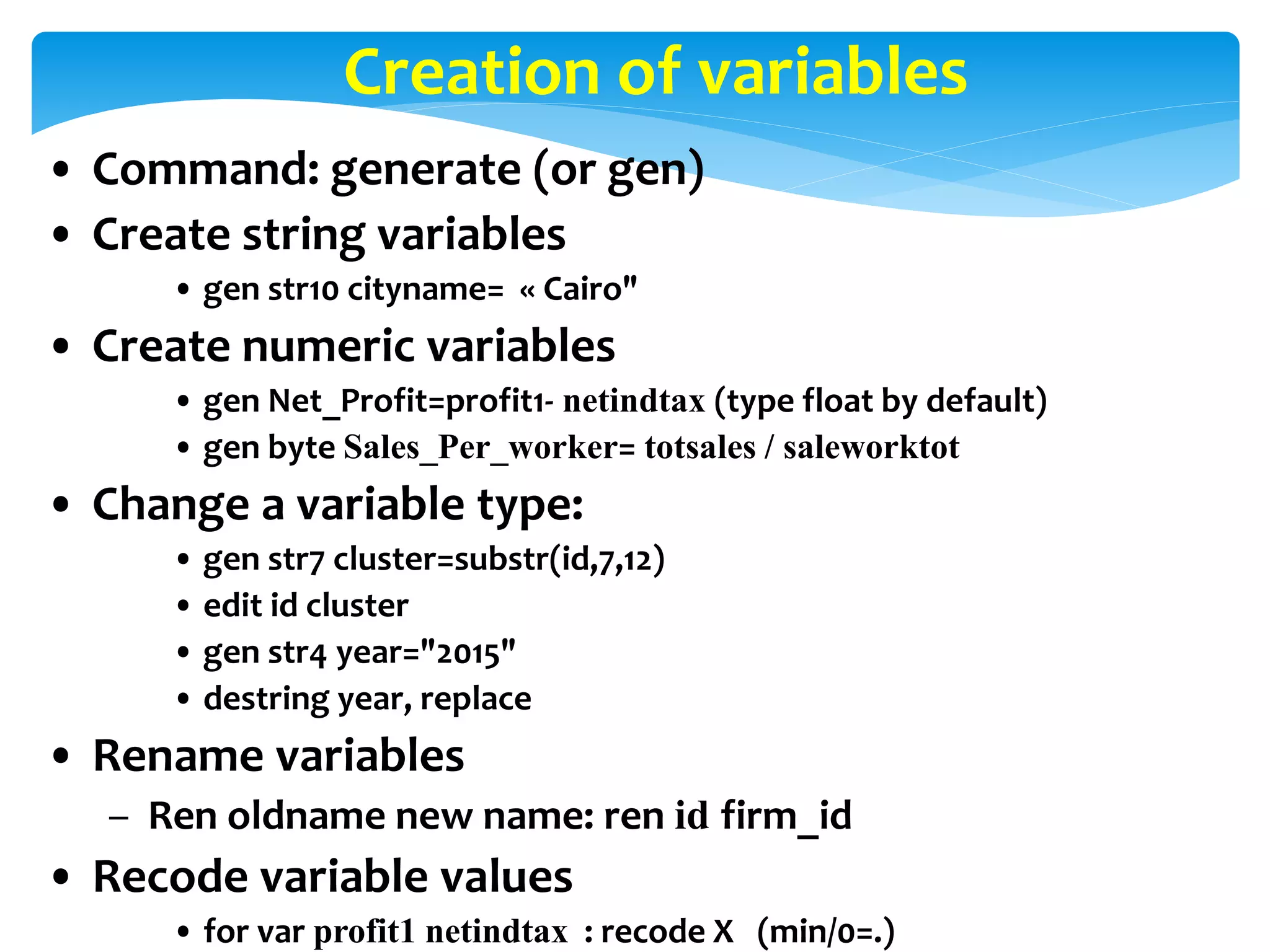 Creation of variables
• Command: generate (or gen)
• Create string variables
• gen str10 cityname= « Cairo"
• Create numeric variables
• gen Net_Profit=profit1- netindtax (type float by default)
• gen byte Sales_Per_worker= totsales / saleworktot
• Change a variable type:
• gen str7 cluster=substr(id,7,12)
• edit id cluster
• gen str4 year="2015"
• destring year, replace
• Rename variables
– Ren oldname new name: ren id firm_id
• Recode variable values
• for var profit1 netindtax : recode X (min/0=.)
 