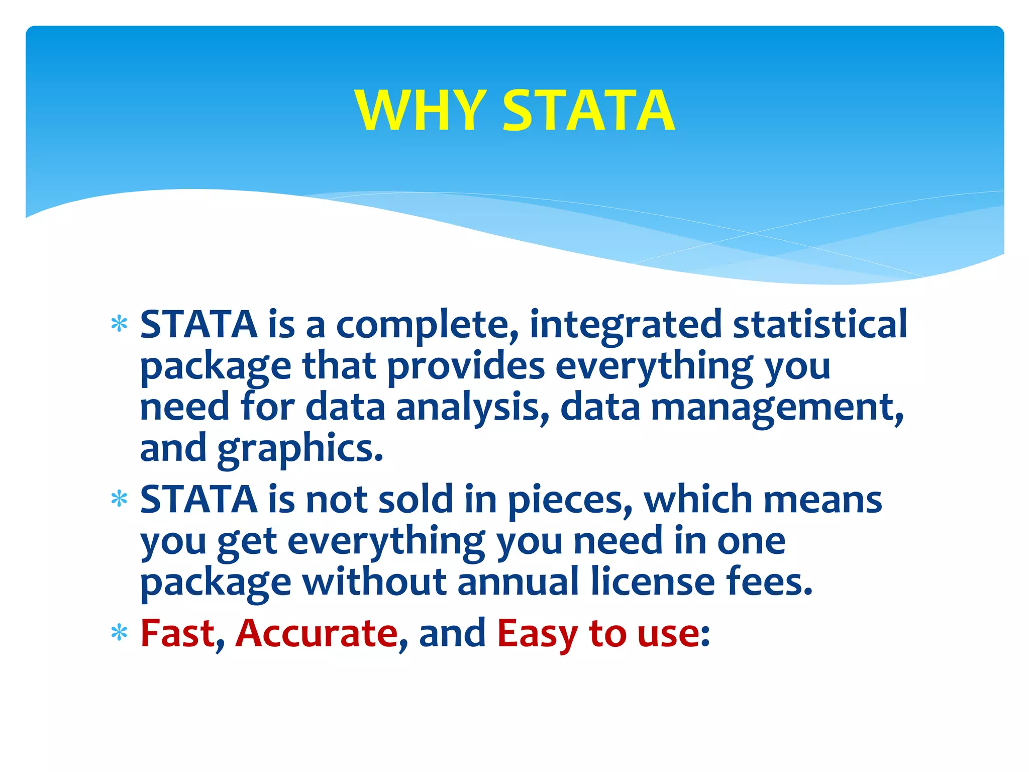 STATA is a complete, integrated statistical
package that provides everything you
need for data analysis, data management,
and graphics.
 STATA is not sold in pieces, which means
you get everything you need in one
package without annual license fees.
 Fast, Accurate, and Easy to use:
WHY STATA
 
