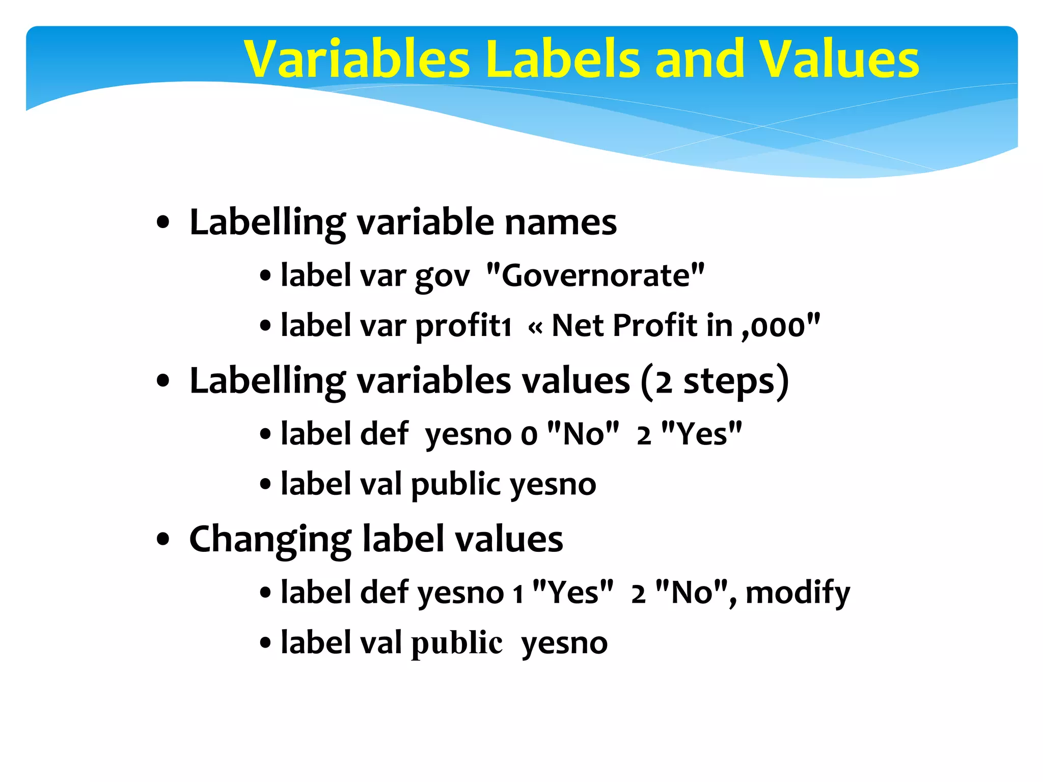 Variables Labels and Values
• Labelling variable names
•label var gov "Governorate"
•label var profit1 « Net Profit in ,000"
• Labelling variables values (2 steps)
•label def yesno 0 "No" 2 "Yes"
•label val public yesno
• Changing label values
•label def yesno 1 "Yes" 2 "No", modify
•label val public yesno
 