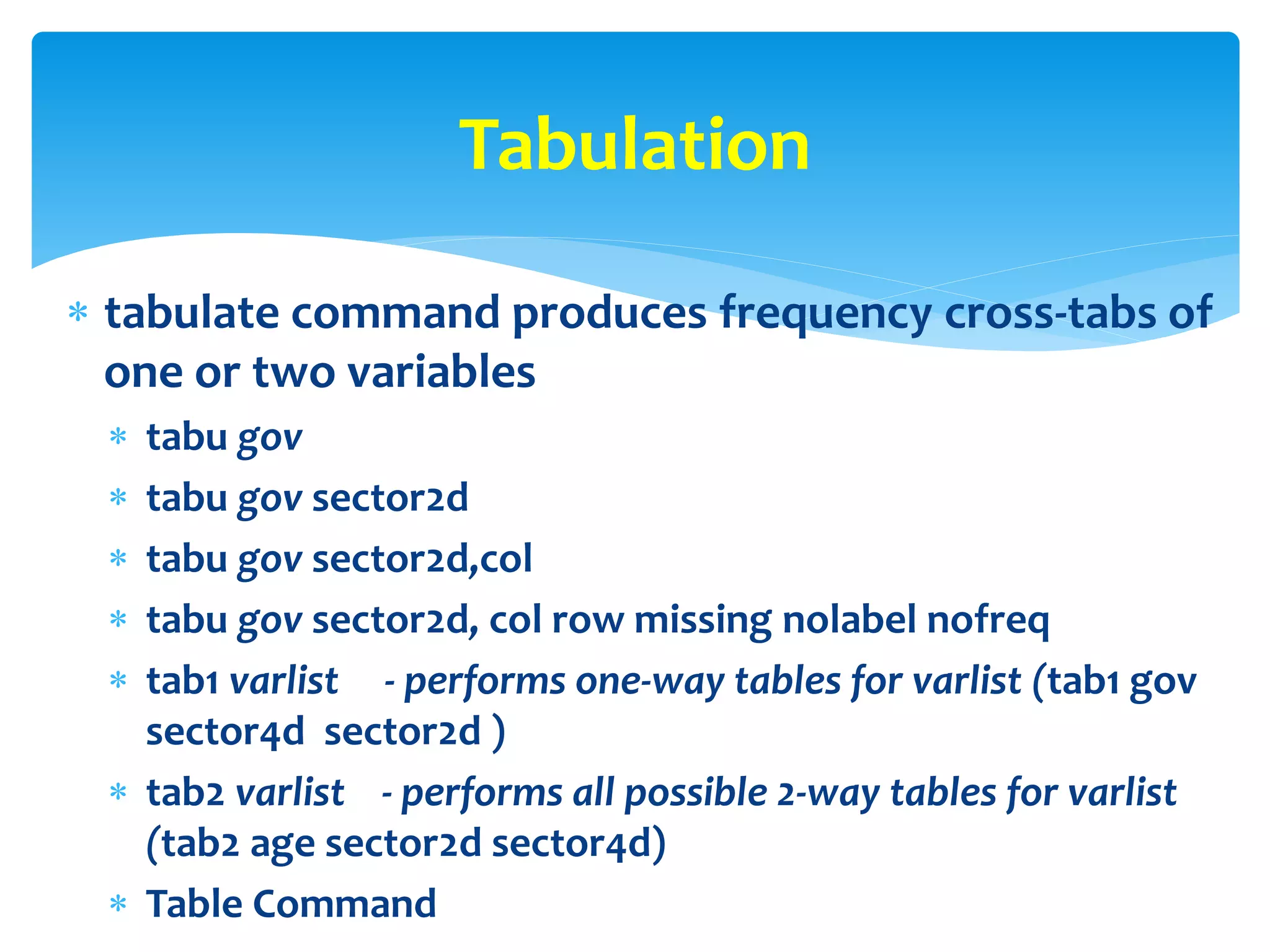  tabulate command produces frequency cross-tabs of
one or two variables
 tabu gov
 tabu gov sector2d
 tabu gov sector2d,col
 tabu gov sector2d, col row missing nolabel nofreq
 tab1 varlist - performs one-way tables for varlist (tab1 gov
sector4d sector2d )
 tab2 varlist - performs all possible 2-way tables for varlist
(tab2 age sector2d sector4d)
 Table Command
Tabulation
 