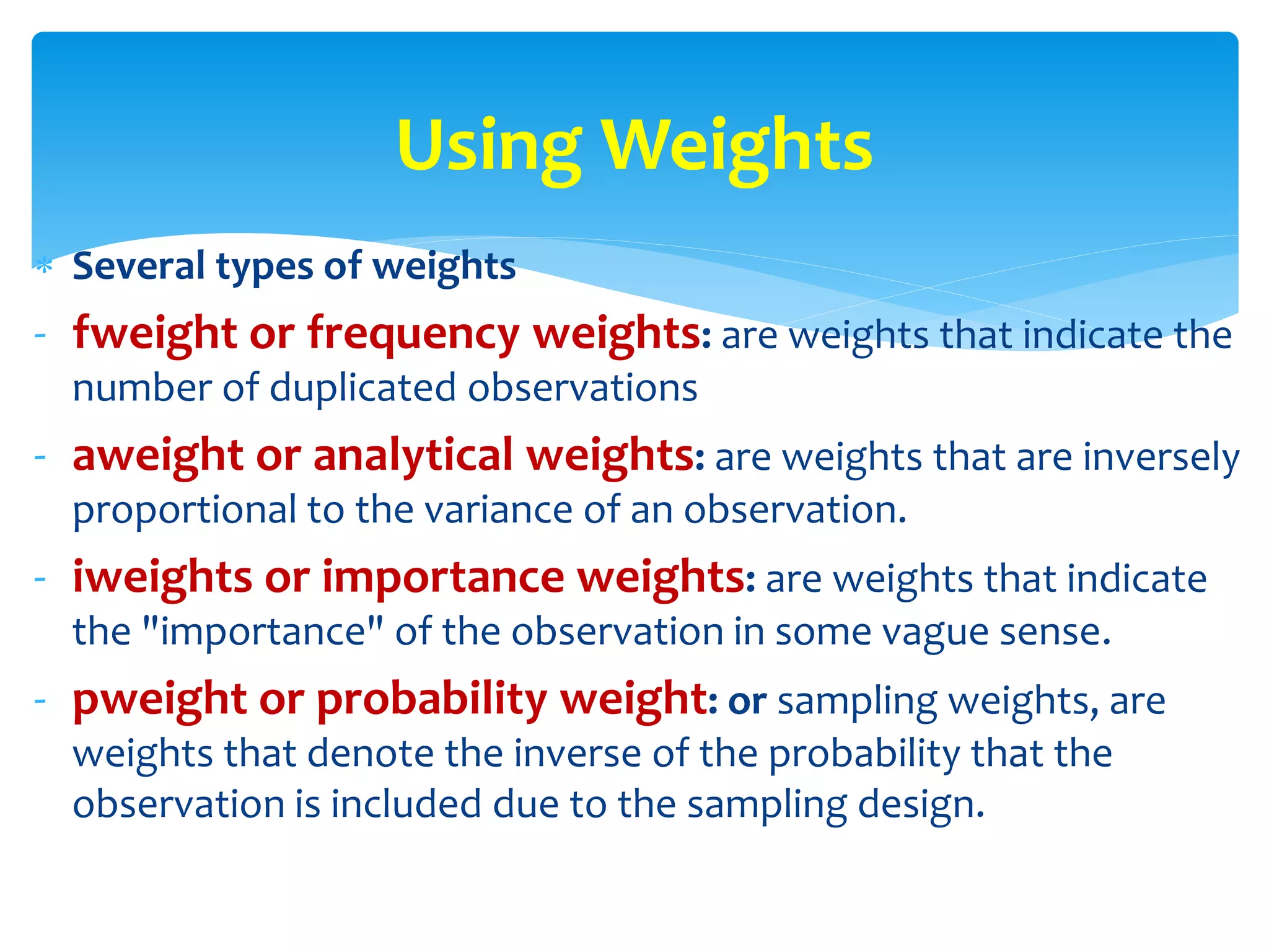 Several types of weights
- fweight or frequency weights: are weights that indicate the
number of duplicated observations
- aweight or analytical weights: are weights that are inversely
proportional to the variance of an observation.
- iweights or importance weights: are weights that indicate
the "importance" of the observation in some vague sense.
- pweight or probability weight: or sampling weights, are
weights that denote the inverse of the probability that the
observation is included due to the sampling design.
Using Weights
 