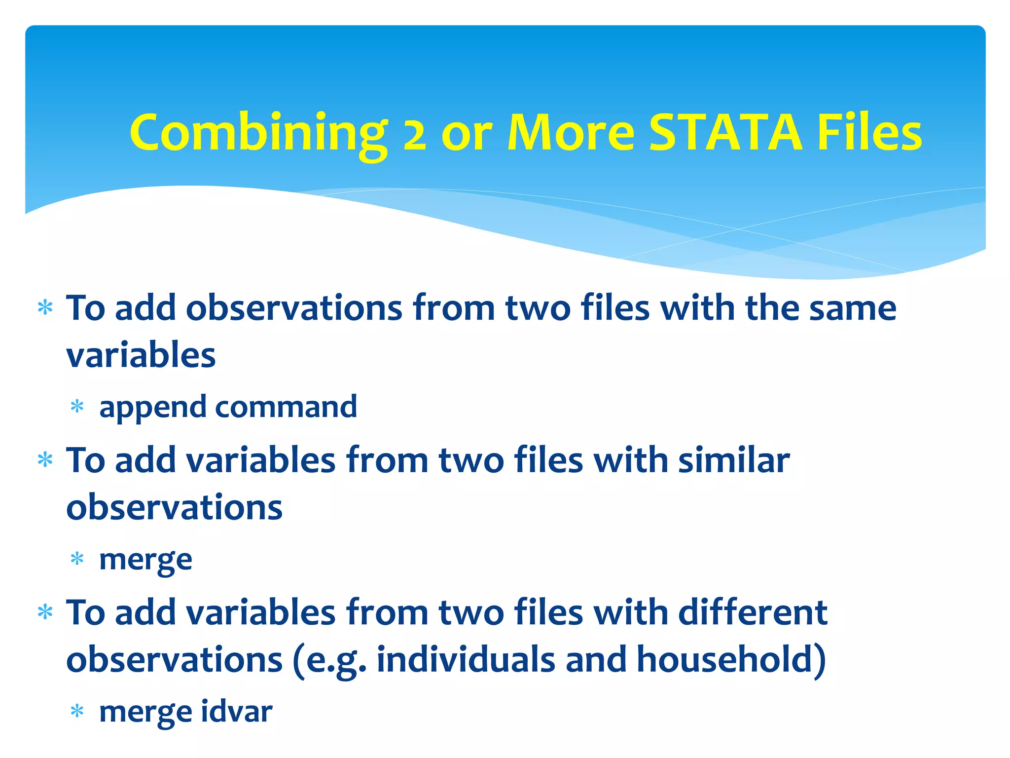  To add observations from two files with the same
variables
 append command
 To add variables from two files with similar
observations
 merge
 To add variables from two files with different
observations (e.g. individuals and household)
 merge idvar
Combining 2 or More STATA Files
 