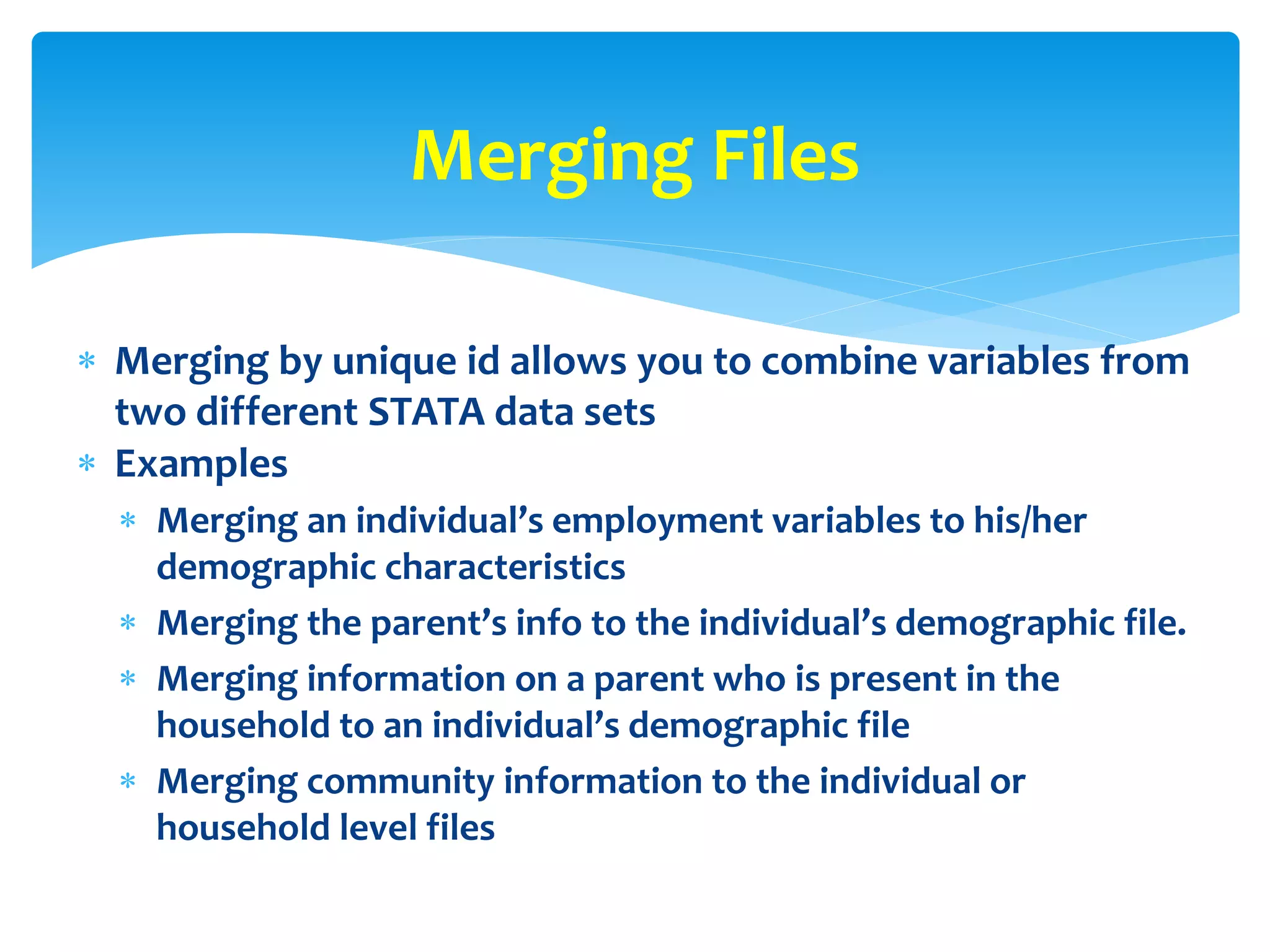  Merging by unique id allows you to combine variables from
two different STATA data sets
 Examples
 Merging an individual’s employment variables to his/her
demographic characteristics
 Merging the parent’s info to the individual’s demographic file.
 Merging information on a parent who is present in the
household to an individual’s demographic file
 Merging community information to the individual or
household level files
Merging Files
 