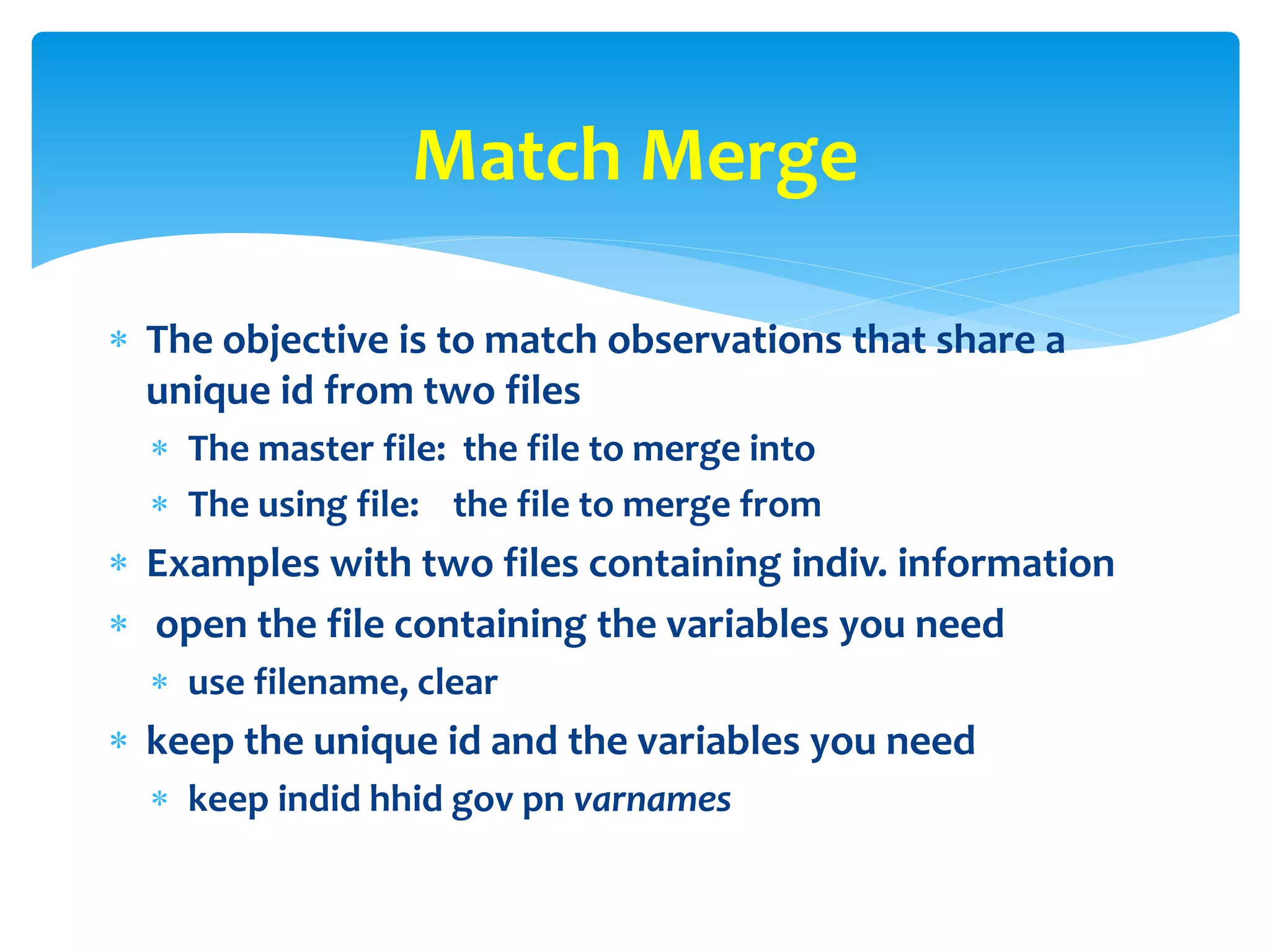  The objective is to match observations that share a
unique id from two files
 The master file: the file to merge into
 The using file: the file to merge from
 Examples with two files containing indiv. information
 open the file containing the variables you need
 use filename, clear
 keep the unique id and the variables you need
 keep indid hhid gov pn varnames
Match Merge
 