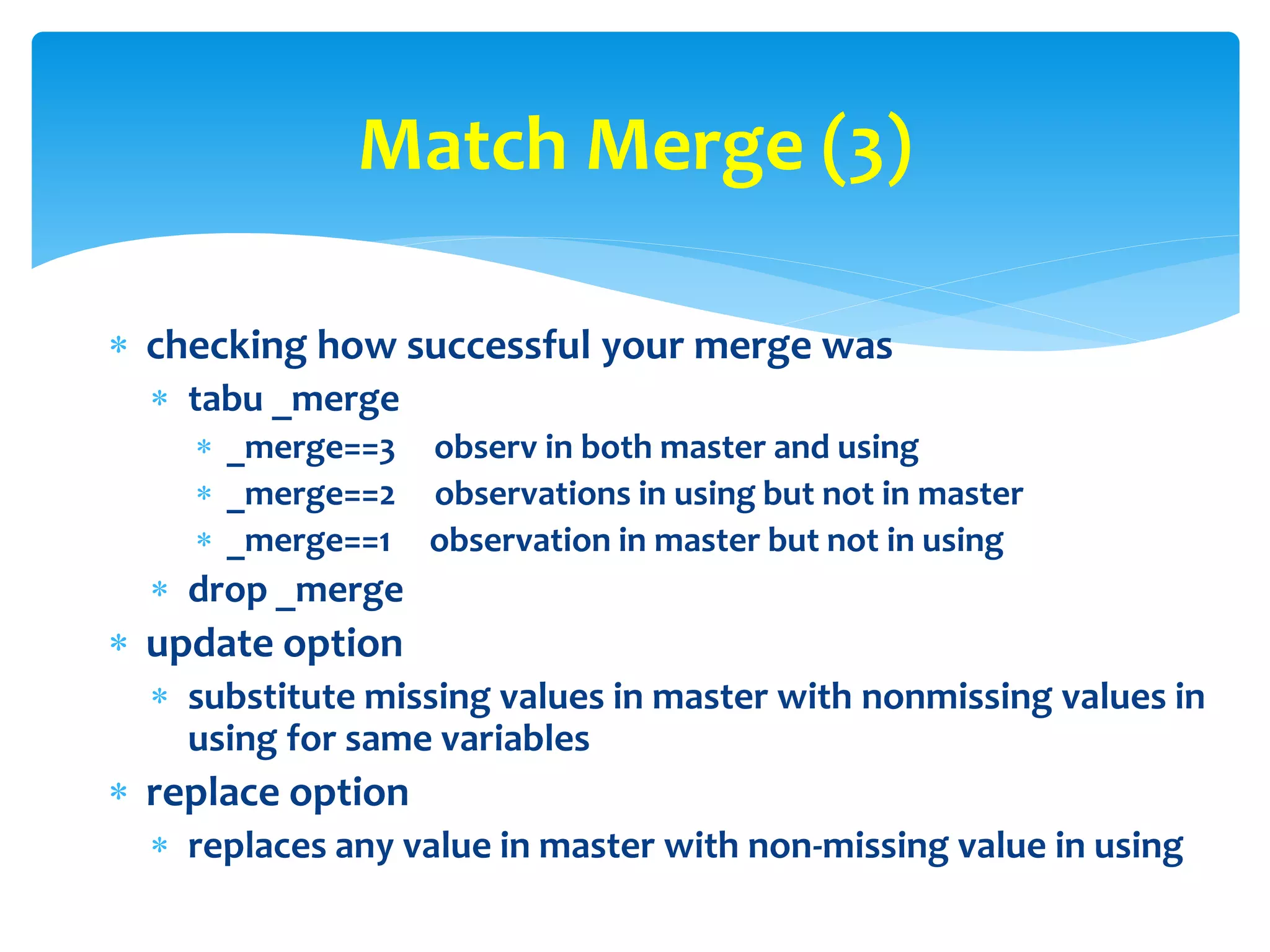  checking how successful your merge was
 tabu _merge
 _merge==3 observ in both master and using
 _merge==2 observations in using but not in master
 _merge==1 observation in master but not in using
 drop _merge
 update option
 substitute missing values in master with nonmissing values in
using for same variables
 replace option
 replaces any value in master with non-missing value in using
Match Merge (3)
 