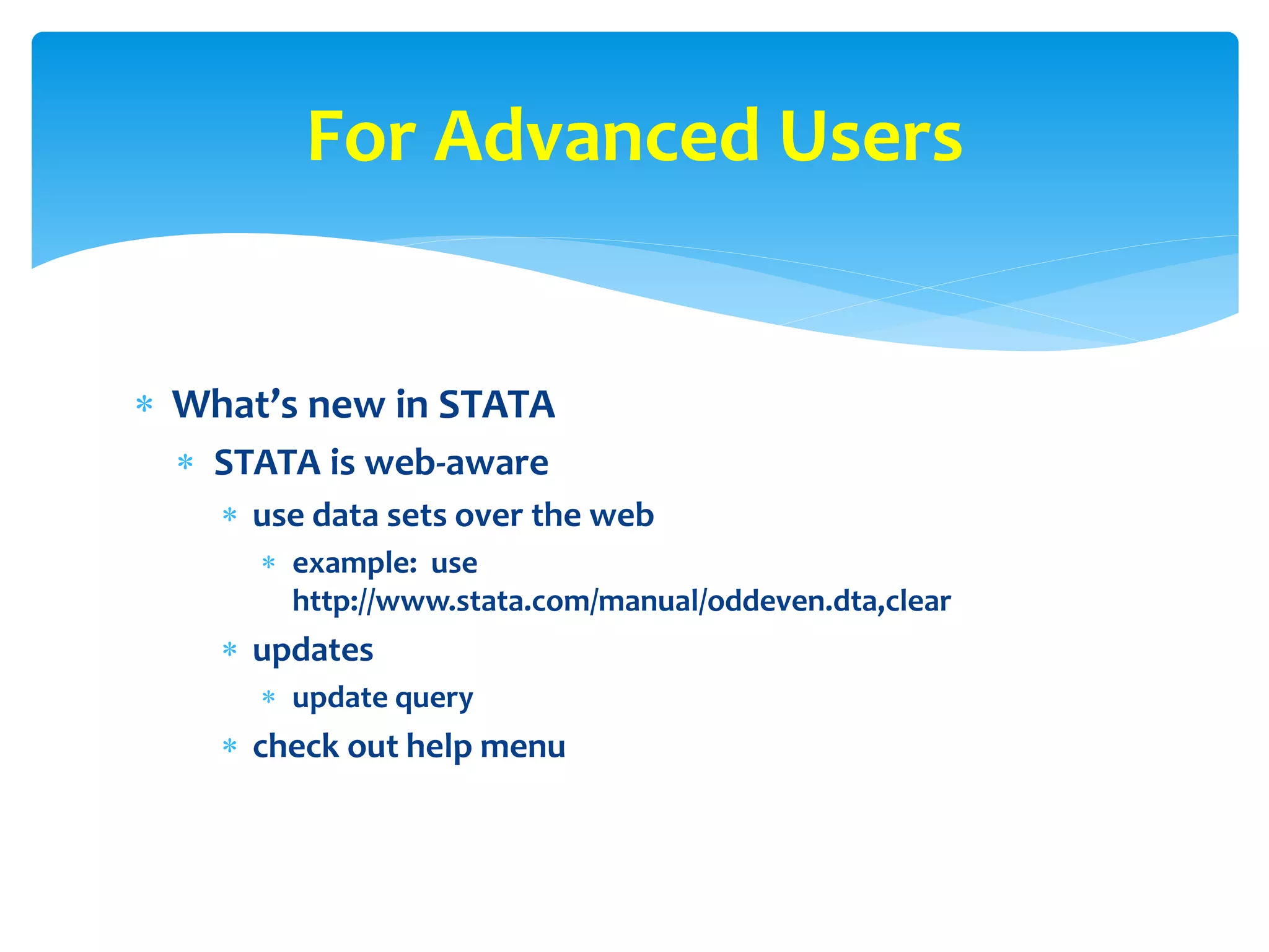  What’s new in STATA
 STATA is web-aware
 use data sets over the web
 example: use
http://www.stata.com/manual/oddeven.dta,clear
 updates
 update query
 check out help menu
For Advanced Users
 
