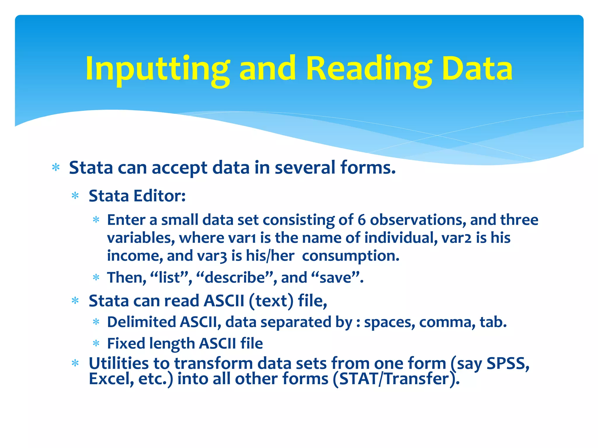  Stata can accept data in several forms.
 Stata Editor:
 Enter a small data set consisting of 6 observations, and three
variables, where var1 is the name of individual, var2 is his
income, and var3 is his/her consumption.
 Then, “list”, “describe”, and “save”.
 Stata can read ASCII (text) file,
 Delimited ASCII, data separated by : spaces, comma, tab.
 Fixed length ASCII file
 Utilities to transform data sets from one form (say SPSS,
Excel, etc.) into all other forms (STAT/Transfer).
Inputting and Reading Data
 