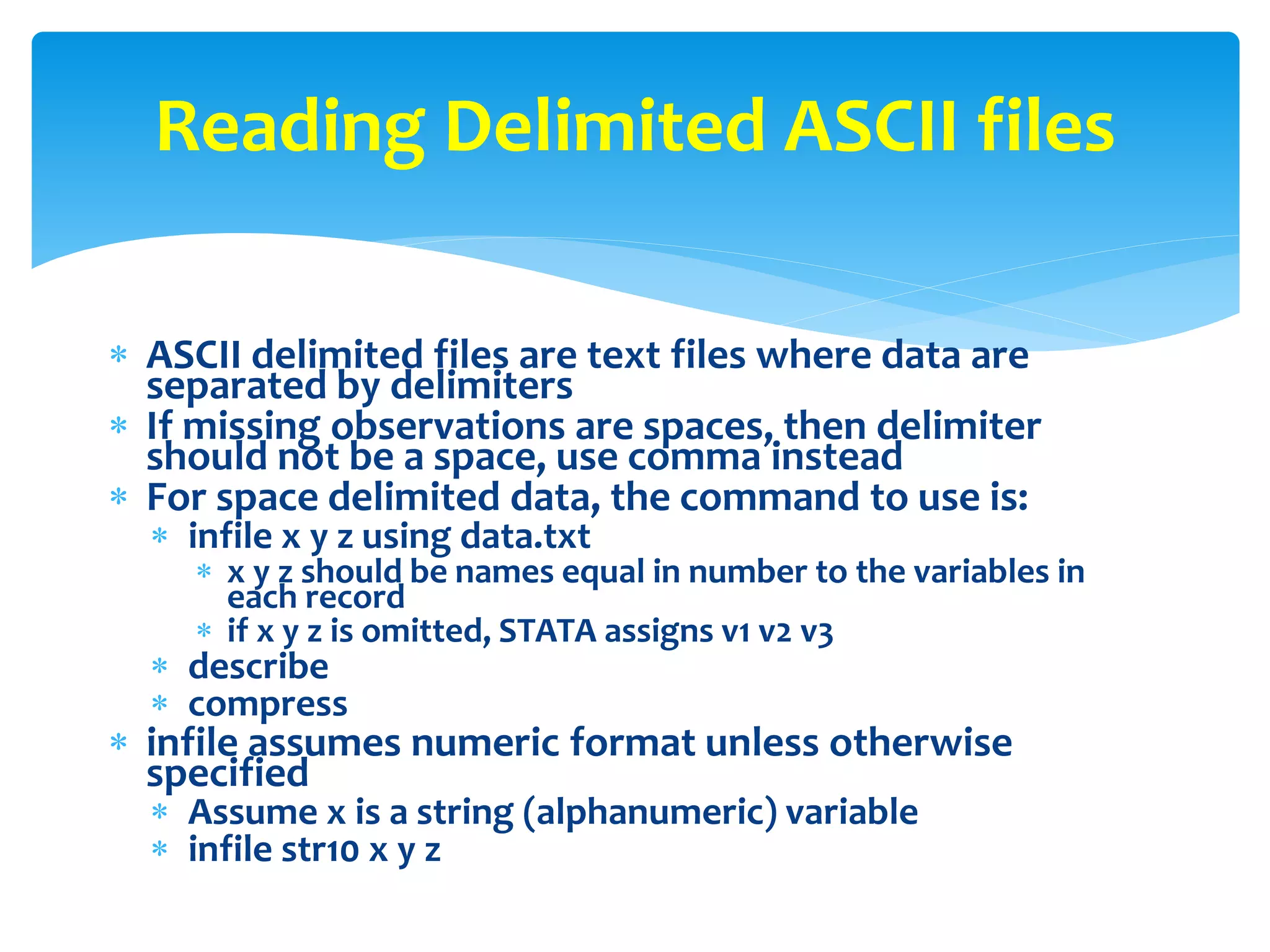  ASCII delimited files are text files where data are
separated by delimiters
 If missing observations are spaces, then delimiter
should not be a space, use comma instead
 For space delimited data, the command to use is:
 infile x y z using data.txt
 x y z should be names equal in number to the variables in
each record
 if x y z is omitted, STATA assigns v1 v2 v3
 describe
 compress
 infile assumes numeric format unless otherwise
specified
 Assume x is a string (alphanumeric) variable
 infile str10 x y z
Reading Delimited ASCII files
 