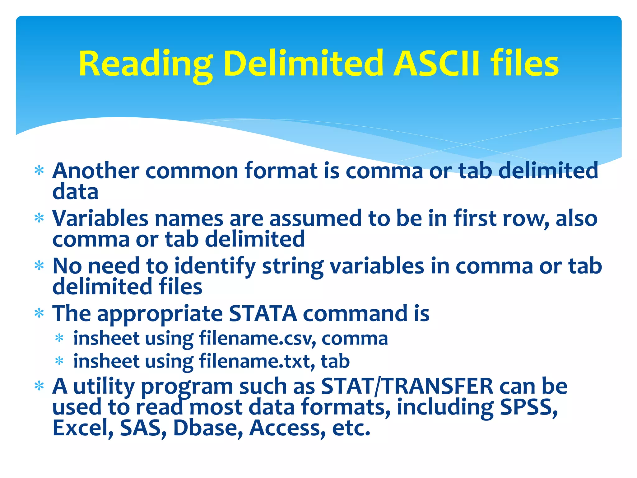  Another common format is comma or tab delimited
data
 Variables names are assumed to be in first row, also
comma or tab delimited
 No need to identify string variables in comma or tab
delimited files
 The appropriate STATA command is
 insheet using filename.csv, comma
 insheet using filename.txt, tab
 A utility program such as STAT/TRANSFER can be
used to read most data formats, including SPSS,
Excel, SAS, Dbase, Access, etc.
Reading Delimited ASCII files
 