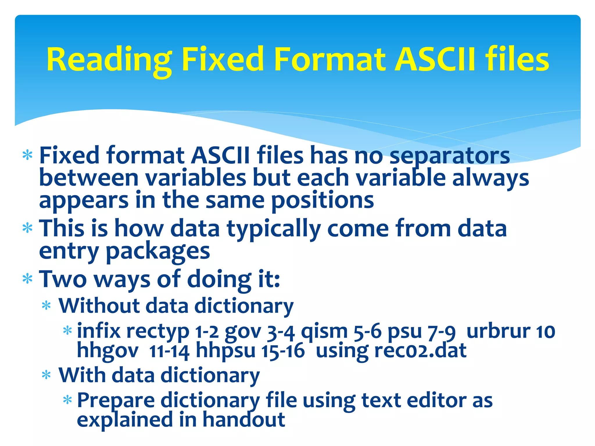  Fixed format ASCII files has no separators
between variables but each variable always
appears in the same positions
 This is how data typically come from data
entry packages
 Two ways of doing it:
 Without data dictionary
infix rectyp 1-2 gov 3-4 qism 5-6 psu 7-9 urbrur 10
hhgov 11-14 hhpsu 15-16 using rec02.dat
 With data dictionary
Prepare dictionary file using text editor as
explained in handout
Reading Fixed Format ASCII files
 