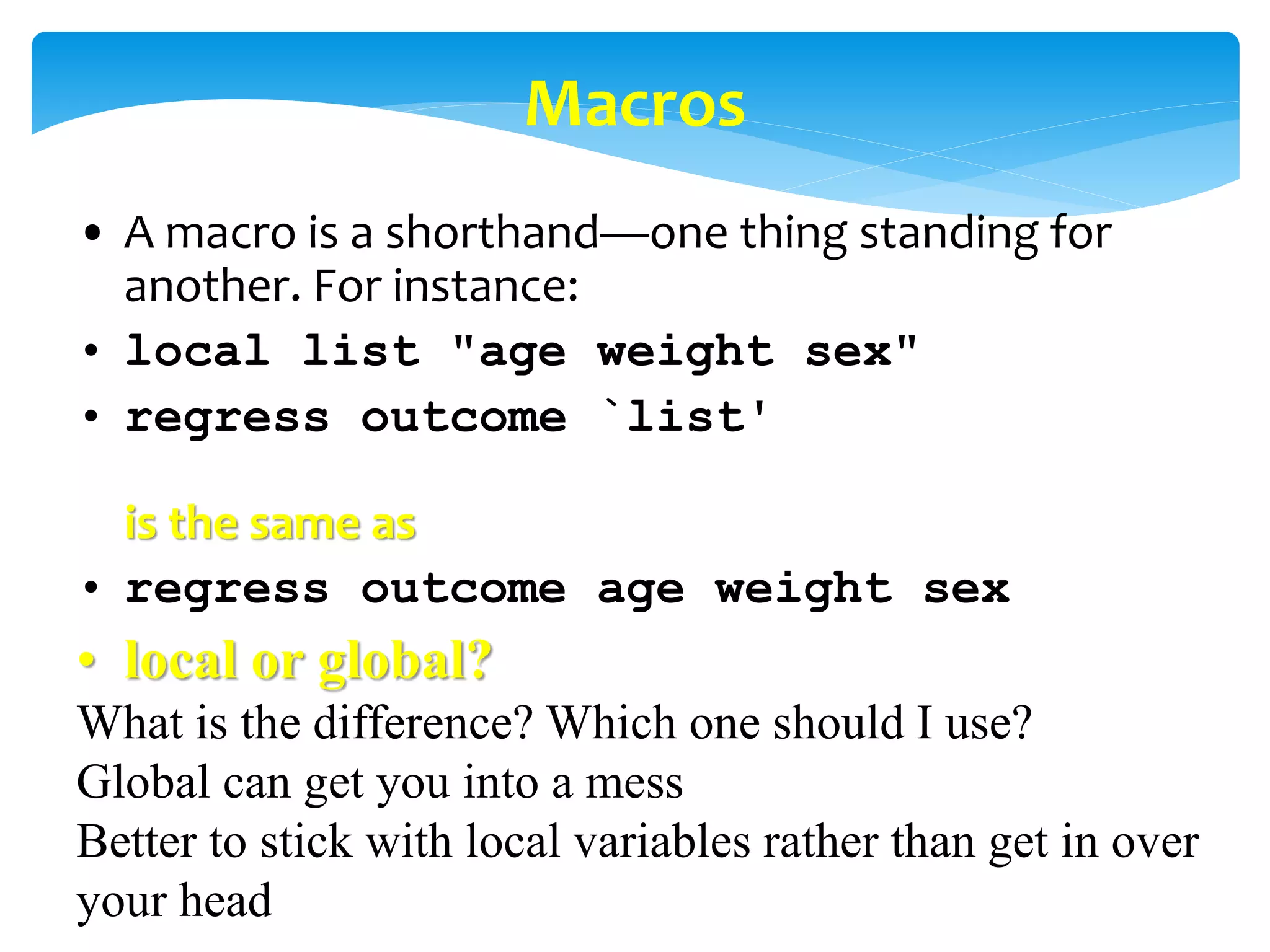 Macros
• A macro is a shorthand—one thing standing for
another. For instance:
• local list "age weight sex"
• regress outcome `list'
is the same as
• regress outcome age weight sex
• local or global?
What is the difference? Which one should I use?
Global can get you into a mess
Better to stick with local variables rather than get in over
your head
 