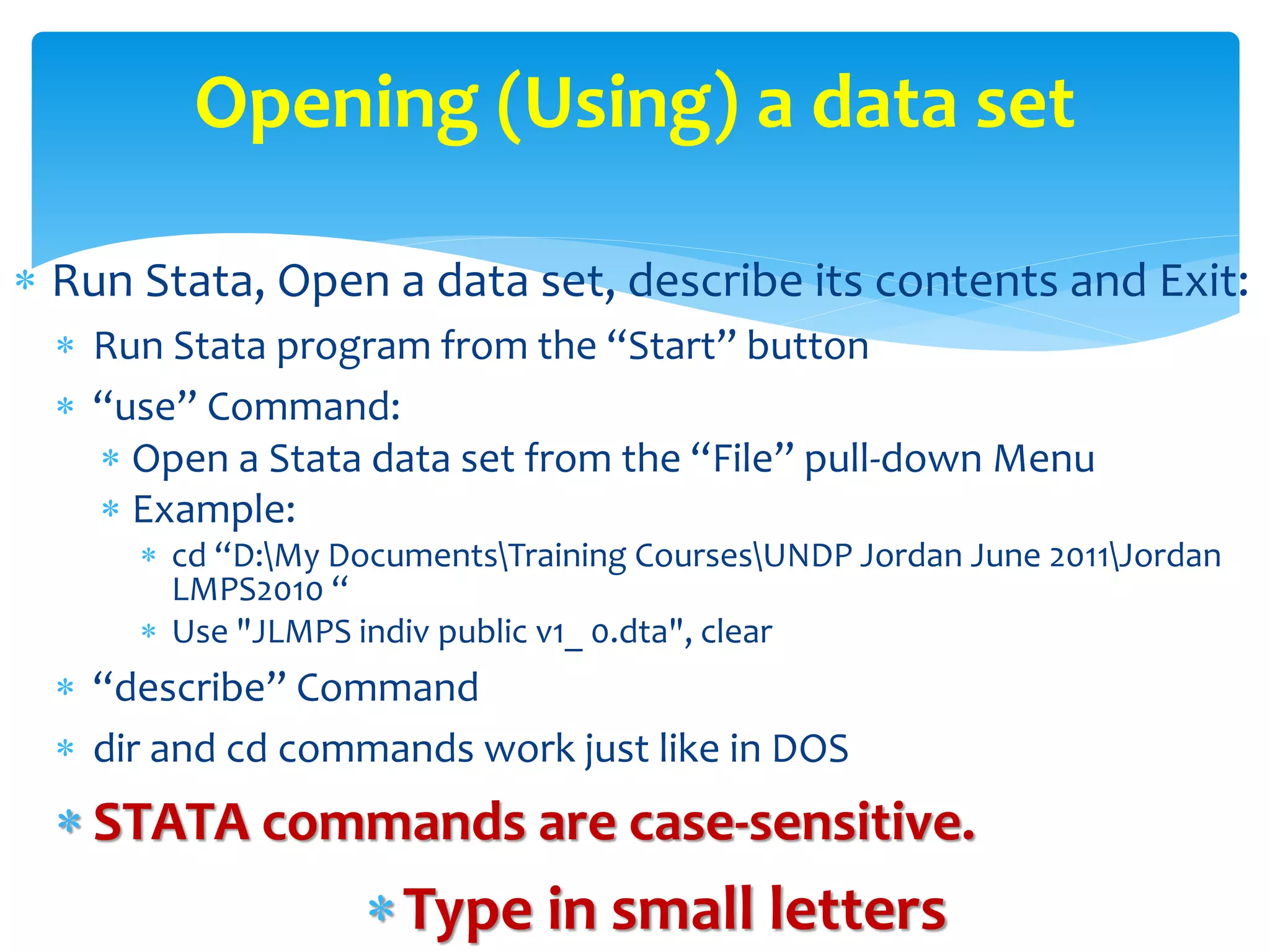  Run Stata, Open a data set, describe its contents and Exit:
 Run Stata program from the “Start” button
 “use” Command:
 Open a Stata data set from the “File” pull-down Menu
 Example:
 cd “D:My DocumentsTraining CoursesUNDP Jordan June 2011Jordan
LMPS2010 “
 Use "JLMPS indiv public v1_ 0.dta", clear
 “describe” Command
 dir and cd commands work just like in DOS
 STATA commands are case-sensitive.
Type in small letters
Opening (Using) a data set
 