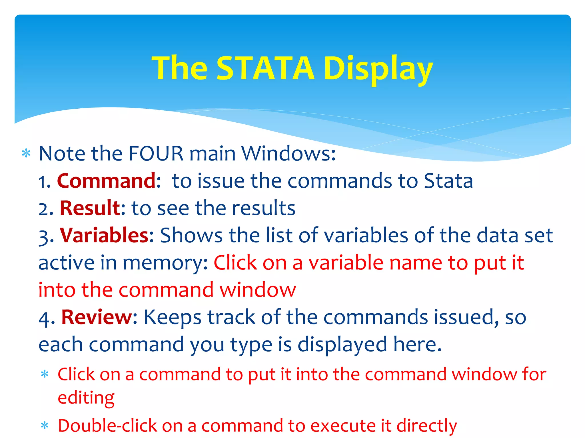  Note the FOUR main Windows:
1. Command: to issue the commands to Stata
2. Result: to see the results
3. Variables: Shows the list of variables of the data set
active in memory: Click on a variable name to put it
into the command window
4. Review: Keeps track of the commands issued, so
each command you type is displayed here.
 Click on a command to put it into the command window for
editing
 Double-click on a command to execute it directly
The STATA Display
 
