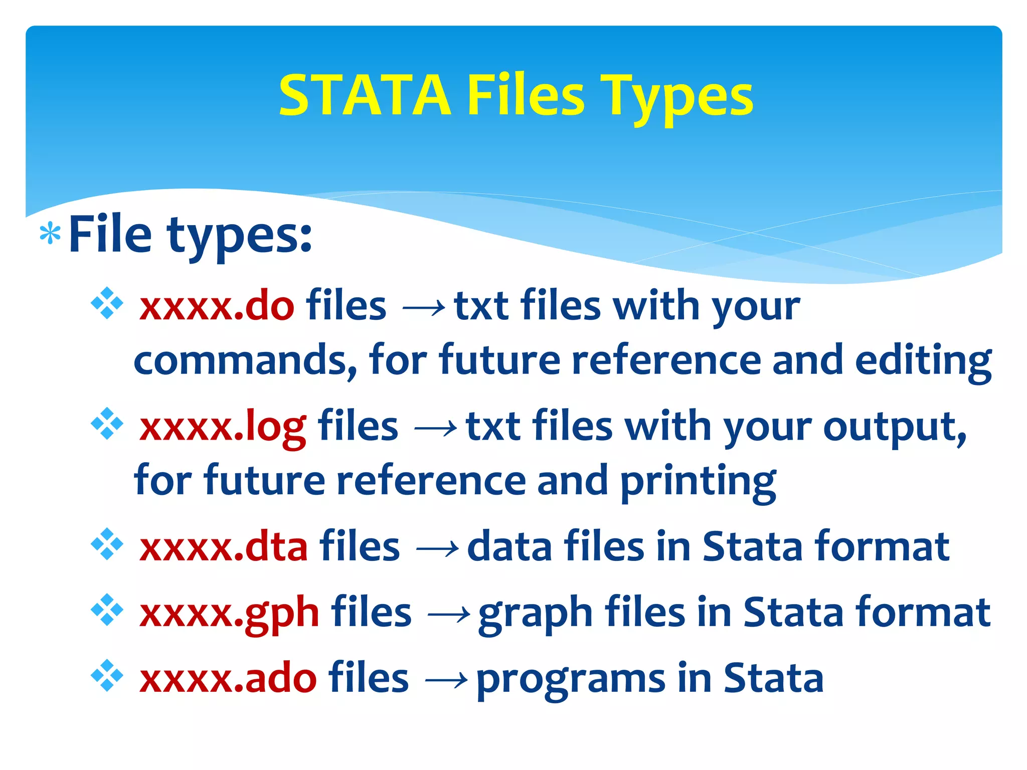 File types:
 xxxx.do files → txt files with your
commands, for future reference and editing
 xxxx.log files → txt files with your output,
for future reference and printing
 xxxx.dta files → data files in Stata format
 xxxx.gph files → graph files in Stata format
 xxxx.ado files → programs in Stata
STATA Files Types
 