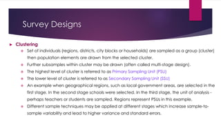 Survey Designs
► Clustering
 Set of individuals (regions, districts, city blocks or households) are sampled as a group (cluster)
then population elements are drawn from the selected cluster.
 Further subsamples within cluster may be drawn (often called multi-stage design).
 The highest level of cluster is referred to as Primary Sampling Unit (PSU)
 The lower level of cluster is referred to as Secondary Sampling Unit (SSU)
 An example when geographical regions, such as local government areas, are selected in the
first stage. In the second stage schools were selected. In the third stage, the unit of analysis -
perhaps teachers or students are sampled. Regions represent PSUs in this example.
 Different sample techniques may be applied at different stages which increase sample-to-
sample variability and lead to higher variance and standard errors.
 