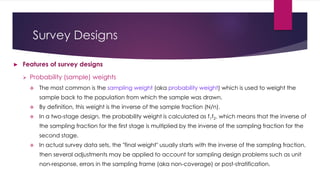 Survey Designs
► Features of survey designs
 Probability (sample) weights
 The most common is the sampling weight (aka probability weight) which is used to weight the
sample back to the population from which the sample was drawn.
 By definition, this weight is the inverse of the sample fraction (N/n).
 In a two-stage design, the probability weight is calculated as f1f2, which means that the inverse of
the sampling fraction for the first stage is multiplied by the inverse of the sampling fraction for the
second stage.
 In actual survey data sets, the "final weight" usually starts with the inverse of the sampling fraction,
then several adjustments may be applied to account for sampling design problems such as unit
non-response, errors in the sampling frame (aka non-coverage) or post-stratification.
 
