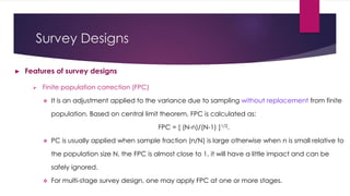 Survey Designs
► Features of survey designs
 Finite population correction (FPC)
 It is an adjustment applied to the variance due to sampling without replacement from finite
population. Based on central limit theorem, FPC is calculated as:
FPC = [ (N-n)/(N-1) ]1/2.
 PC is usually applied when sample fraction (n/N) is large otherwise when n is small relative to
the population size N, the FPC is almost close to 1, it will have a little impact and can be
safely ignored.
 For multi-stage survey design, one may apply FPC at one or more stages.
 