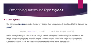 Describing survey design: svydes
 STATA Syntax
The command svydes describe the survey design that was previously declared to the data set by
svyset.
svyset [varlist], [stage(#) finalstage single option]
For multistage design it describe the design for each stage by determining the number of the
stage by option [stage(#)]. Option [single] used to only list strata with single PSUs (singleton).
Generally, It adds “*” at the strata id variable to show that it has a single PSU.
 