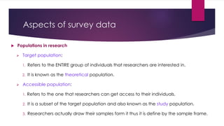 Aspects of survey data
 Populations in research
 Target population:
1. Refers to the ENTIRE group of individuals that researchers are interested in.
2. It is known as the theoretical population.
 Accessible population:
1. Refers to the one that researchers can get access to their individuals.
2. It is a subset of the target population and also known as the study population.
3. Researchers actually draw their samples form it thus it is define by the sample frame.
 