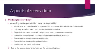Aspects of survey data
 Why Sample Survey Data?
 Assessing entire population may be impossible:
 Impractical; in case of infinite population and population with destructive observations.
 Data are wasteful if they are not collected within time limit.
 Expensive; a sample survey will be less costly than complete enumeration.
 Limited recourses (money and human) and extremely large workload.
 Cause a lot of errors to control and monitor.
 Cause destructiveness of the observations.
 Lists (frame) are rarely up to date.
 Due to the above reasons, samples are the wonderful option.
 