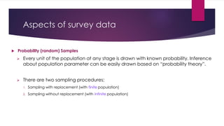 Aspects of survey data
 Probability (random) Samples
 Every unit of the population at any stage is drawn with known probability. Inference
about population parameter can be easily drawn based on “probability theory”.
 There are two sampling procedures:
1. Sampling with replacement (with finite population)
2. Sampling without replacement (with infinite population)
 