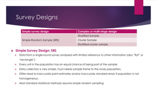 Survey Designs
► Simple Survey Design: SRS
 Data from a single-round survey analyzed with limited reference to other information (aka “flat” or
“rectangle”)
 Every unit in the population has an equal chance of being part of the sample.
 Data collection is very simple, it just needs sample frame to the study population.
 Often lead to inaccurate point estimates and/or inaccurate standard errors if population is not
homogeneous.
 Most standard statistical methods assume simple random sampling
Complex or multi-stage designSimple survey design
Stratified Sample
Simple Random Sample (SRS) Cluster Sample
Stratified-cluster sample
 