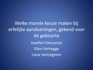 Welke morele keuze maken bij erfelijke aandoeningen, gekend voor de geboorte JozefienDescamps Elien Verhegge Lieve Vantieghem 