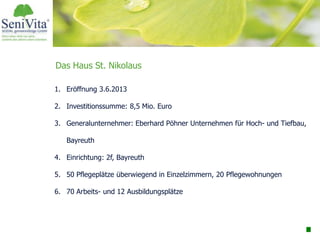 Das Haus St. Nikolaus
1. Eröffnung 3.6.2013
2. Investitionssumme: 8,5 Mio. Euro
3. Generalunternehmer: Eberhard Pöhner Unternehmen für Hoch- und Tiefbau,
Bayreuth
4. Einrichtung: 2f, Bayreuth
5. 50 Pflegeplätze überwiegend in Einzelzimmern, 20 Pflegewohnungen
6. 70 Arbeits- und 12 Ausbildungsplätze
 
