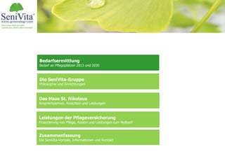 Bedarfsermittlung
Bedarf an Pflegeplätzen 2013 und 2030
Das Haus St. Nikolaus
Ansprechpartner, Ansichten und Leistungen
Leistungen der Pflegeversicherung
Finanzierung von Pflege, Kosten und Leistungen zum Nulltarif
Zusammenfassung
Die SeniVita-Vorteile, Informationen und Kontakt
Die SeniVita-Gruppe
Philosophie und Einrichtungen
 